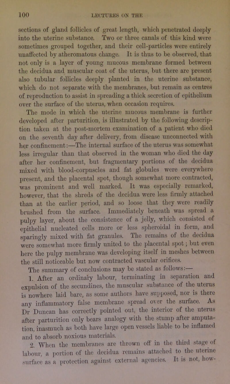 sections of gland follicles of great length, which penetrated deeply into the uterine substance. Two or three canals of this kind were sometimes grouped together, and their cell-particles were entirely unaftected by atheromatous change. It is thus to be observed, that not only is a layer of young mucous membrane formed between the decidua and muscular coat of the uterus, but there are present also tnbular follicles deeply planted in the uterine substance, which do not separate with the membranes, but remain as centres of reproduction to assist in spreading a thick secretion of epithelium over the surface of the uterus, when occasion requires. The mode in which the uterine mucous membrane is further developed after parturition, is illustrated by the following descrip- tion taken at the post-mortem examination of a patient who died on the seventh day after delivery, from disease unconnected with her confinement:—The internal surface of the uterus was somewhat less irregular than that observed in the woman who died the day after her confinement, but fragmentary portions of the decidua mixed with blood-corpuscles and fat globules were everywhere present, and the placental spot, though somewhat more contracted, was prominent and well marked. It was especially remarked, however, that the shreds of the decidua were less firmly attached than at the earlier period, and so loose that they were readily brushed from the siuface. Immediately beneath was spread a pulpy layer, about the consistence of a jelly, which consisted of epithelial nucleated cells more or less spheroidal in form, and sparingly mixed with fat granules. The remains of the decidua were somewhat more firmly united to the placental spot; bnt even here the pulpy membrane was developing itself in meshes between the still noticeable but now contracted vascular orifices. The siumnary of conclusions may be stated as follows:— 1. After an onlinary labour, tenn mating in separation and expulsion of the secundines, the muscular substance of the uteius is nowhere laid bare, as some authors have supposed, noi is there any inflammatory false membrane spread o\ er the surface. As Dr Duncan has correctly pointed out, the interior of the uteius after parturition only bears analogy with the stump after amputa- tion, inasmuch as both have large open vessels liable to be inflamed and to absorb noxious materials. 2. When the membranes are thrown ott‘ in the third stage ot labour, a ])ortion of the decidua remains attached to the uterine .surface as a protection against external agencies. It is not, how-