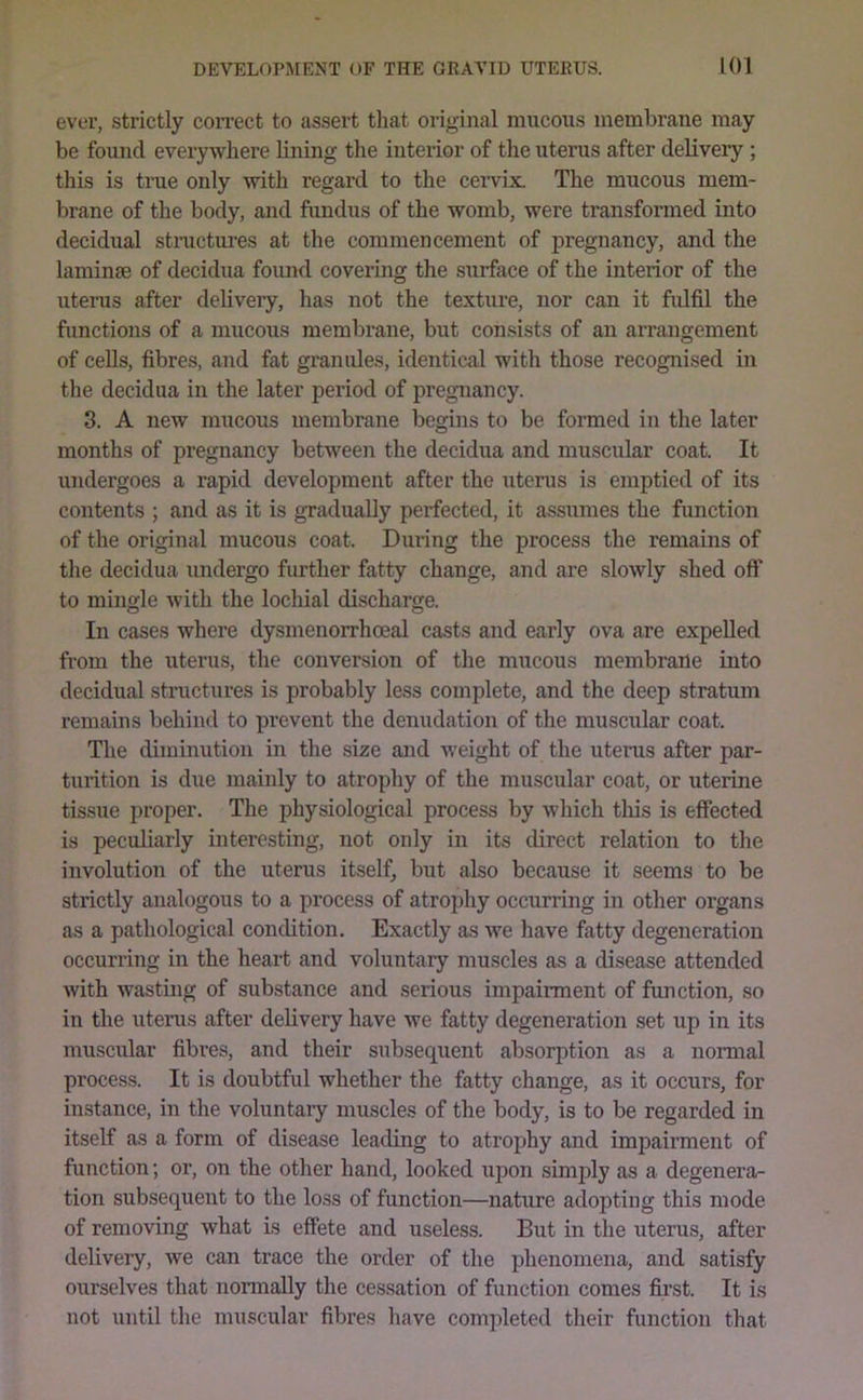 ever, strictly correct to assert that original mucous membrane may be found everywhere lining the interior of the uterus after delivery ; this is true only with regard to the cervix. The mucous mem- brane of the body, and fundus of the womb, were transformed into decidual stractures at the commencement of pregnancy, and the laminae of decidua found covermg the surface of the interior of the uterus after delivery, has not the texture, nor can it ftdfil the functions of a mucous membrane, but consists of an arrangement of cells, fibres, and fat granules, identical with those recognised in the decidua in the later period of pregTiancy. 3. A new mucous membrane begins to be formed in the later months of pregnancy between the decidua and muscular coat. It undergoes a rapid development after the uterus is emptied of its contents ; and as it is gradually perfected, it assumes the function of the original mucous coat. During the process the remains of the decidua undergo further fatty change, and are slowly shed off to mingle with the lochial discharge. In cases where dysmenorrhceal casts and early ova are expelled from the uterus, the conversion of the mucous membrane into decidual structures is probably less complete, and the deep stratum remains behind to prevent the denudation of the muscular coat. The diminution in the size and weight of the uterus after par- turition is due mainly to atrophy of the muscular coat, or uterine tissue proper. The physiological process by which this is effected is peculiarly interesting, not only in its direct relation to the involution of the uterus itself, but also because it seems to be strictly analogous to a process of atrophy occurring in other organs as a pathological condition. Exactly as we have fatty degeneration occurring in the heart and voluntary muscles as a disease attended with wasting of substance and serious impainnent of function, so in the uterus after delivery have we fatty degeneration set up in its muscular fibres, and their subsequent absorption as a normal process. It is doubtful whether the fatty change, as it occurs, for instance, in the voluntary muscles of the body, is to be regarded in itself as a form of disease leading to atrophy and impairment of function; or, on the other hand, looked upon simply as a degenera- tion subsequent to the loss of function—nature adopting this mode of removing what Ls effete and useless. But in the uterus, after delivery, we can trace the order of the phenomena, and satisfy ourselves that nonnally the cessation of function comes first. It is not until the muscular fibres have completed their function that