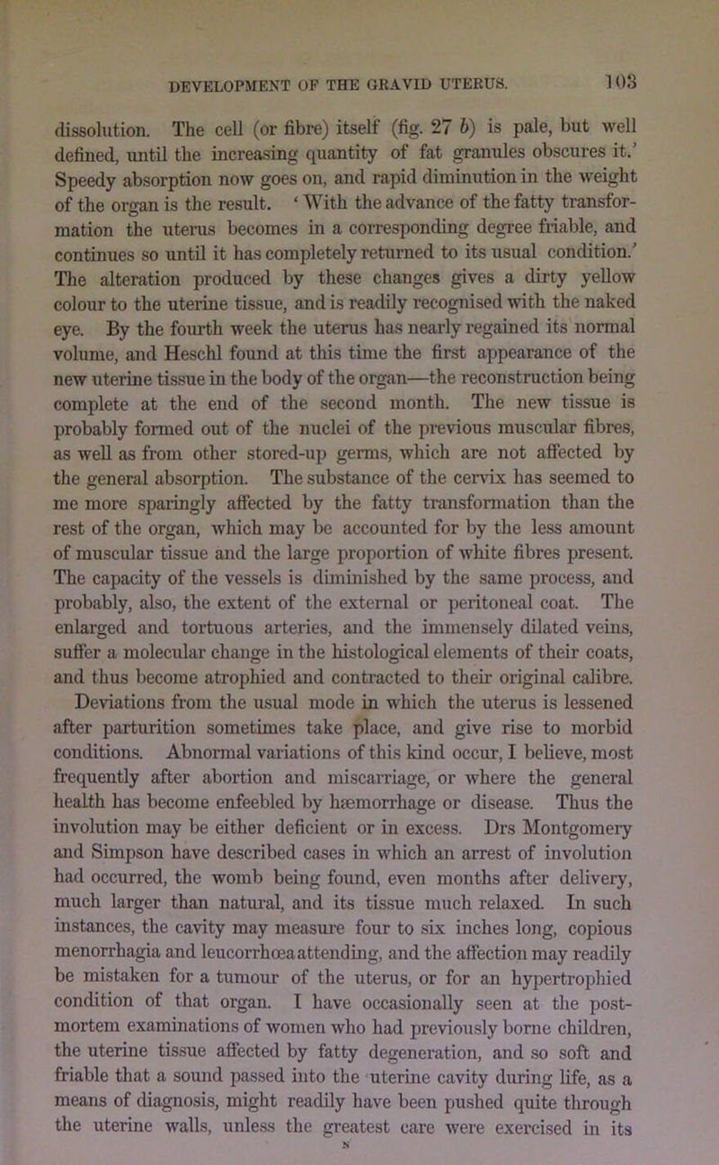 dissolution. The cell (or fibre) itself (fig. 27 b) is pale, but well defined, until the increasing quantity of fat granules obscures it.’ Speedy absorption now goes on, and rapid diminution in the weight of the organ is the result. ‘ With the advance of the fatty transfor- mation the uterus becomes in a corresponding degree friable, and continues so until it has completely returned to its usual condition.’ The alteration produced by these changes gives a dirty yellow colour to the uterine tissue, and is readily recognised with the naked eye. By the fourth week the uterus has nearly regained its normal volume, and Heschl found at this time the first appearance of the new uterine tissue in the body of the organ—the reconstruction being complete at the end of the second month. The new tissue is probably formed out of the nuclei of the previous muscular fibres, as well as from other stored-up germs, which are not affected by the general absorption. The substance of the cervix has seemed to me more sparingly affected by the fatty transformation than the rest of the organ, which may be accounted for by the less amount of muscular tissue and the large proportion of white fibres present. The capacity of the vessels is diminished by the same process, and probably, also, the extent of the external or peritoneal coat. The enlarged and tortuous arteries, and the immensely dilated veins, suffer a molecular change in the histological elements of their coats, and thus become atrophied and contracted to their original calibre. Deviations from the usual mode in which the uterus is lessened after parturition sometimes take place, and give rise to morbid conditions. Abnormal variations of this kind occur, I believe, most frequently after abortion and miscarriage, or where the general health has become enfeebled by hsemorrhage or disease. Thus the involution may be either deficient or in excess. Drs Montgomery and Simpson have described cases in which an arrest of involution had occurred, the womb being found, even months after delivery, much larger than natui’al, and its tissue much relaxed. In such instances, the cavity may measure four to six inches long, copious menorrhagia and leucorrhcea attending, and the affection may readily be mistaken for a tumour of the uterus, or for an hypertrophied condition of that organ. I have occasionally seen at the post- mortem examinations of women who had previou.sly borne children, the uterine tissue affected by fatty degeneration, and so soft and friable that a soimd passed into the uterine cavity during life, as a means of diagnosis, might readily have been pushed quite through the uterine walls, unless the greatest care were exercised in its