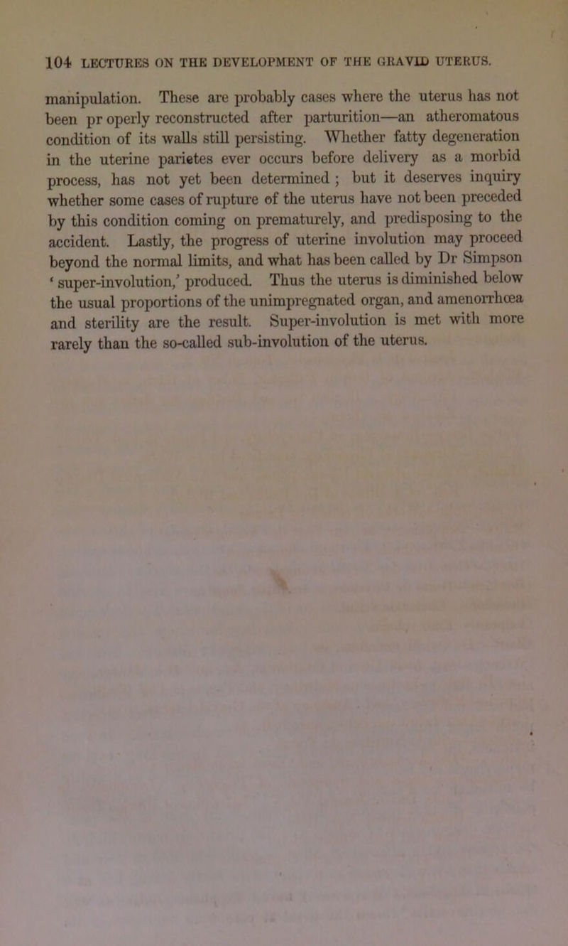 manipulation. These are probably cases where the uterus has not been pr operly reconstructed after parturition—an atheromatous condition of its walls still persisting. Whether fatty degeneration in the uterine parietes ever occurs before delivery as a morbid process, has not yet been determined ; but it deserves inquiry whether some cases of rupture of the uterus have not been preceded by this condition coming on prematurely, and predisposing to the accident. Lastly, the progress of uterine involution may proceed beyond the normal limits, and what has been called by Dr Simpson ‘ super-involution,' produced. Thus the uterus is diminished below the usual proportions of the unimpregnated organ, and amenorrhoea and sterility are the result. Super-involution is met with more rarely than the so-called sub-involution of the uterus.