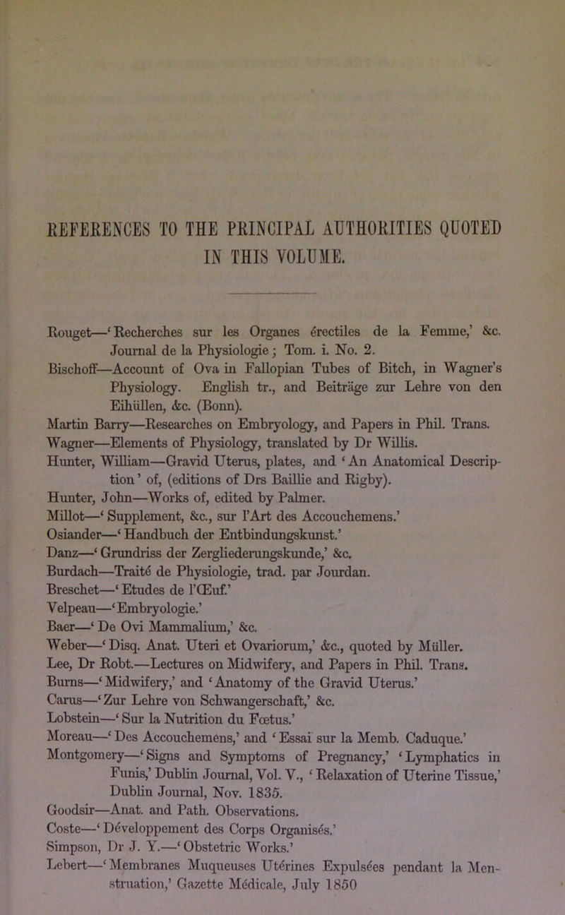 EEFERENCES TO THE PHINCIPAL AHTHOHITIES QUOTED IN THIS VOLUME. Rouget—‘Eecherches sur les Organes 4rectiles de la Femme,’ &c. Journal de la Physiologic; Tom. i No. 2. Bischoff—Account of Ova in Fallopian Tubes of Bitch, in Wagner’s Physiology. English tr., and Beitrage zur Lehre von den Eihiillen, <fec. (Bonn). Martin Barry—Researches on Embryology, and Papers in Phil. Trans. Wagner—Elements of Physiology, translated by Dr Willis. Himter, William—Gravid Uterus, plates, and ‘An Anatomical Descrip- tion ’ of, (editions of Drs Baillie and Rigby). Hunter, John—Works of, edited by Palmer. Millot—‘ Supplement, &c., sur I’Art des Accouchemens.’ Osiander—‘ Handbuch der Entbindungskunst.’ Danz—‘ Grundriss der Zergliederungskunde,’ &c. Burdach—Trait4 de Physiologie, trad, par Jourdan. Breschet—‘ Etudes de I’CEuf.’ V elpeau—‘ Embryologie.’ Baer—‘ De Ovi Mammalium,’ &c. Weber—‘ Disq. Anat. Uteri et Ovariorum,’ &c., quoted by Muller. Lee, Dr Robt.—Lectures on Midwifery, and Papers in Phil. Trans. Bums—‘ Midwifery,’ and ‘ Anatomy of the Gravid Uterus.’ Cams—‘Zur Lehre von Schwangerschaft,’ &c. Lobstein—‘ Sur la Nutrition du Foetus.’ Moreau—‘ Des Accouchemens,’ and ‘ Essai sur la Memb. Caduque.’ Montgomery—‘Signs and Symptoms of Pregnancy,’ ‘Lymphatics in Funis,’ Dublin Journal, Vol. V., ‘ Relaxation of Uterine Tissue,’ Dublin Journal, Nov. 1835. Goodsir—Anat. and Path. Observations. Coste—‘ D(5veloppement des Corps Organises.’ Simpson, Dr J. Y.—‘ Obstetric Works.’ Lcbert—‘Membranes Muqueuses Utdrines Expulsees pendant la Men- .stniation,’ Gazette MMicale, July 1850