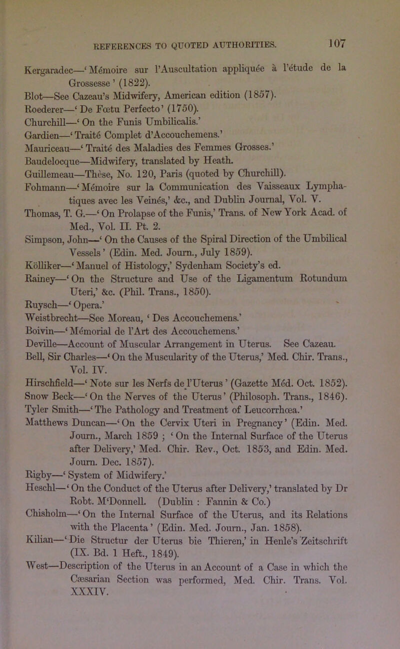 JOT Kergaradec—‘ M^nioire sur 1’Auscultation appliquee a I’etude de la Grossesse ’ (1822). Blot—See Cazeau’s Alidwifery, American edition (1857). Roederer—‘ De Fcetu Perfecto’ (1750). Churchill—‘ On the Funis Umbilicalis.’ Gardien—‘Traits Complet d’Accouchemens.’ Mauriceau—‘ Traits des Maladies des Femmes Grosses.’ Baudelocque—Midwifery, translated by Heath. GuiUemeau—These, No. 120, Paris (quoted by Churchill). Fohmann—‘Memoire sur la Communication des Vaisseaux Lympha- tiques avec les Vein^s,’ <fec., and Dublin Journal, Vol. V. Thomas, T. G.—‘ On Prolapse of the Funis,’ Trans, of New York Acad, of Med., Vol. II. Pt. 2. Simpson, John—* On the Causes of the Spiral Direction of the Umbilical Vessels’ (Edin. Med. Joum., July 1859). KoUiker—‘ Manuel of Histology,’ Sydenham Society’s ed. Rainey—‘On the Structure and Use of the Ligamentum Rotundum Uteri,’ &c. (Phil. Trans., 1850). Ruysch—‘ Opera.’ Weistbrecht—See Moreau, ‘ Des Accouchemens.’ Boivin—‘ Memorial de I’Art des Accouchemens.’ DeviUe—Account of Muscular Arrangement in Uterus. See Cazeau. Bell, Sir Charles—‘ On the Muscularity of the Uterus,’ Med. Chir. Trans., Vol. IV. Hirschfield—‘ Note sur les Nerfs de I’Uterus ’ (Gazette M4d. Oct. 1852). Snow Beck—‘On the Nerves of the Uterus’ (Philosoph. Trans., 1846). 'fyler Smith—‘ The Pathology and Treatment of Leucorrhoea.’ Matthews Duncan—‘ On the Cervix Uteri in Pregnancy ’ (Edin. Med. Joum., March 1859 ; ‘ On the Internal Surface of the Utems after Delivery,’ Med. Chir. Rev., Oct. 1853, and Edin. Med. Joum. Dec. 1857). Rigby—‘ System of Midwifery.’ Heschl—‘ On the Conduct of the Uterus after Delivery,’ translated by Dr Robt. M‘Donnell. (Dublin : Fannin & Co.) Chisholm—‘ On the Internal Surface of the Utems, and its Relations mth the Placenta ’ (Edin. Med. Joum., Jan. 1858). Kilian—‘ Die Stmctur der Uterus bie Thieren,’ in Henle’s Zeitschrift (IX. Bd. 1 Heft., 1849). West—Description of the Utems in an Account of a Case in which the CfEsarian Section wivs performed, Med. Chir. Trans. Vol. XXXIV.