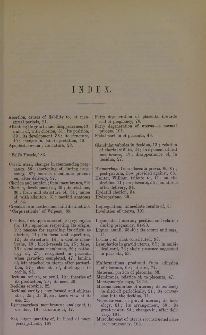 INDEX. Abortion, causes of liability to, at men- stnial periods, 21. Allantois; its growth and disappearance, 43; union of, with chorion, 31; its position, 39 ; its development, 38 ; its structure, 40 ; changes in, late in gestation, 40. Apoplectic ovum ; its nature, 28. ‘Bell’s Muscle,’ 83. Cervix uteri, changes in commencing preg- nancy, 86; shortening of, during preg- nancy, 87; mucous membrane present on, after delivery, 97. Chorion and amnion; fmtalmembranes, 22; | Chorion, development of, 30 ; its relations, ^ 30 ; form and structure of, 31; union of, with allantois, 31; morbid anatomy i of, 34. ' Circulationin mother and child distinct, 50. ‘ Corps reticule ’ of Velpeau, 39. Decidua, first appearance of, 10; synonyms for, 10 ; opinions respecting its origin, 10 ; reasons for regarding its origin as uterine, 11 ; its form and apertures, 12 ; its structure, 14; a double mem- brane, 19 ; blood-vessels in, 15 ; false, 16 ; a caducous membrane, 26 ; patho- logy of, 27; recognized in placenta when gestation completed, 47 ; lamina of, left attached to uterus after parturi- tion, 97 ; elements of, discharged in cochin, 98. Decidua reflexo, or ovuli, 19 ; theories of its production, 20 ; its uses, 26. Decidua serotina, 22. Decidual cavity ; how formed and obliter- ated, 25; Dr Robert Lee’s view of its use, 25. Dysmenorrhoeal membranes ; analogy of, to ' deciduaj, 16 ; structure of, 17. 1 Fat, larger quantity of, in blood of puer- peral patients, 102. Fatty degeneration of placenta towards end of pregnancy, 70, Fatty degeneration of uterus—a normal process, 101. Foetal portion of placenta, 48. Glandular tubules in decidua, 13 ; relation of chorial villi to, 24; in dysmenorrhoeal membranes, 17; disappeanince of, in decidua, 27. Hajmorrhage from placenta previa, 66, 67 ; post-partum, how provided against, 66. Hunter, Wilham, tribute to, 11 ; on the decidua, 11; on placenta, 55 ; on uterus after delivery, 94. Hydatid chorion, 34. Hydroperione, 25. Impregnation, immediate results of, 8. Involution of uterus, 101. Ligaments of uterus ; position and relation during pregnancy, 84-90. Liquor amnii, 38-40 ; its source and uses, 41. i Lochia ; of what constituted, 98. Lymphatics in gravid uterus, 85 ; in umbi- lical cord, 76; their presence suggested in placenta, 53. Malformations produced from adhesion of placenta, 69 ; of cord, 77. Maternal portion of placenta, 53. Membranes, relation of, to placenta, 47. Montgomery’s cups, 13-24. Mucous membrane of uterus ; its tendency to shed off periodically, 21 ; its conver- sion into the decidua, 11. Muscular coat of gravid uterus ; its hist- ology, 81 ; its arrangement, 80; its great power, 84 ; changes in, after deli- very, 101. Muscular coat of uterus reconstructed after each pregnancy, 102.