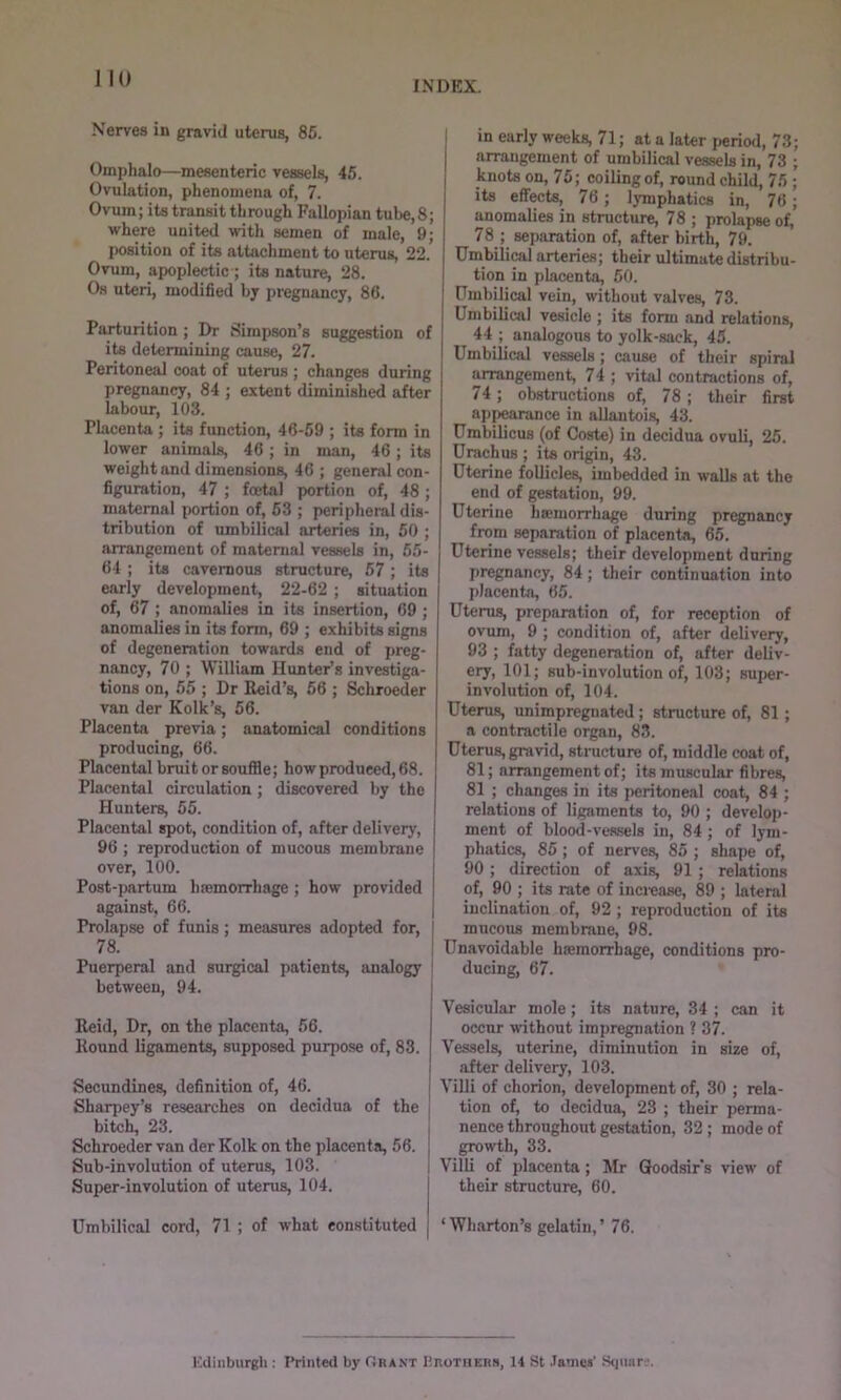 1 10 Nerves in gravid uterus, 85. Omphalo—mesenteric vessels, 45. Ovulation, phenomena of, 7. Ovum; its transit through Fallopian tube, 8; where united with semen of male, 9; position of its attachment to uterus, 22. Ovum, apoplectic ; its nature, 28. Os uteri, modified by pregnancy, 86. Parturition ; Dr Simpson’s suggestion of its determining cause, 27. Peritoneal coat of uterus ; changes during pregnancy, 84 ; extent diminished after labour, 103. Placenta ; its function, 46-59 ; its form in lower animals, 46 ; in man, 46; its weight and dimensions, 46 ; general con- figuration, 47 ; foetal pwrtion of, 48 ; maternal portion of, 53 ; peripheral dis- tribution of umbilical arteries in, 50 ; arrangement of maternal vessels in, 55- 64 ; its cavernous structure, 57 ; its early development, 22-62 ; situation of, 67 ; anomalies in its insertion, 69 ; anomalies in its form, 69 ; exhibits signs of degeneration towards end of preg- nancy, 70 ; William Hunter’s investiga- tions on, 55 ; Dr Reid’s, 56 ; Schroeder van der Kolk’s, 56. Placenta previa; anatomical conditions producing, 66. Placental bruit or souffle; how produced, 68. Placental circulation; discovered by the Hunters, 55. Placental spot, condition of, after delivery, 96 ; reproduction of mucous membrane over, 100. Post-partum hremorrhage ; how provided against, 66. Prolapse of funis; measures adopted for, | 78. Puerperal and surgical patients, analogy between, 94. Reid, Dr, on the placenta, 56. Round ligaments, supposed purpose of, 83. Secundines, definition of, 46. Sharpey’s researches on decidua of the bitch, 23. Schroeder van der Kolk on the placenta, 56. Sub-involution of uterus, 103. Super-involution of uterus, 104. in early weeks, 71; at a later period, 73 arrangement of umbilical vessels in, 73 knots on, 75; coiling of, round child, 75 its effects, 76; lymphatics in, 76 anomalies in structure, 78 ; prolapse of, 78 ; separation of, after birth, 79. Umbilici arteries; their ultimate distribu- tion in placenta, 50. Umbilical vein, without valves, 73. Umbilical vesicle ; its form and relations, 44 ; analogous to yolk-sack, 45. Umbilical vessels; cause of their spiral arrangement, 74 ; vital contractions of, 74; obstructions of, 78; their first appearance in allantois, 43. Umbilicus (of Coste) in decidua ovuli, 25. Urachus ; its origin, 43. Uterine follicle^ imbedded in walls at the end of gestation, 99. Uterine hsemorrhage during pregnancy from separation of placenta, 65. Uterine vessels; their development during pregnancy, 84; their continuation into placenta, 65. Uterus, preparation of, for reception of ovum, 9 ; condition of, after delivery, 93 ; fatty degeneration of, after deliv- ery, 101; sub-involution of, 103; super- involution of, 104. Uterus, unimpregnated ; structure of, 81 ; a contractile organ, 83. Uterus, gravid, structure of, middle coat of, 81; arrangement of; its muscular fibres, 81 ; changes in its peritoneal coat, 84 ; relations of ligaments to, 90 ; develoj)- ment of blood-vessels in, 84; of lym- phatics, 85; of nerves, 85 ; shape of, 90; direction of axis, 91 ; relations of, 90 ; its rate of increase, 89 ; lateral inclination of, 92 ; reproduction of its mucous membrane, 98. Unavoidable haemorrhage, conditions pro- ducing, 67. Vesicular mole; its nature, 34 ; can it occur without impregnation ? 37. Vessels, uterine, diminution in size of, after delivery, 103. I Villi of chorion, development of, 30 ; rela- I tion of, to decidua, 23 ; their perma- I nence throughout gestation, 32 ; mode of ] growth, 33. I Villi of placenta; Mr Qoodsir’s view of their structure, 60. Umbilical cord, 71 ; of what constituted ‘Wharton’s gelatin,’ 76. Edinburgh : Printed by fJRANX Urotiiers, 14 St .Tames’ Stjuar.’.