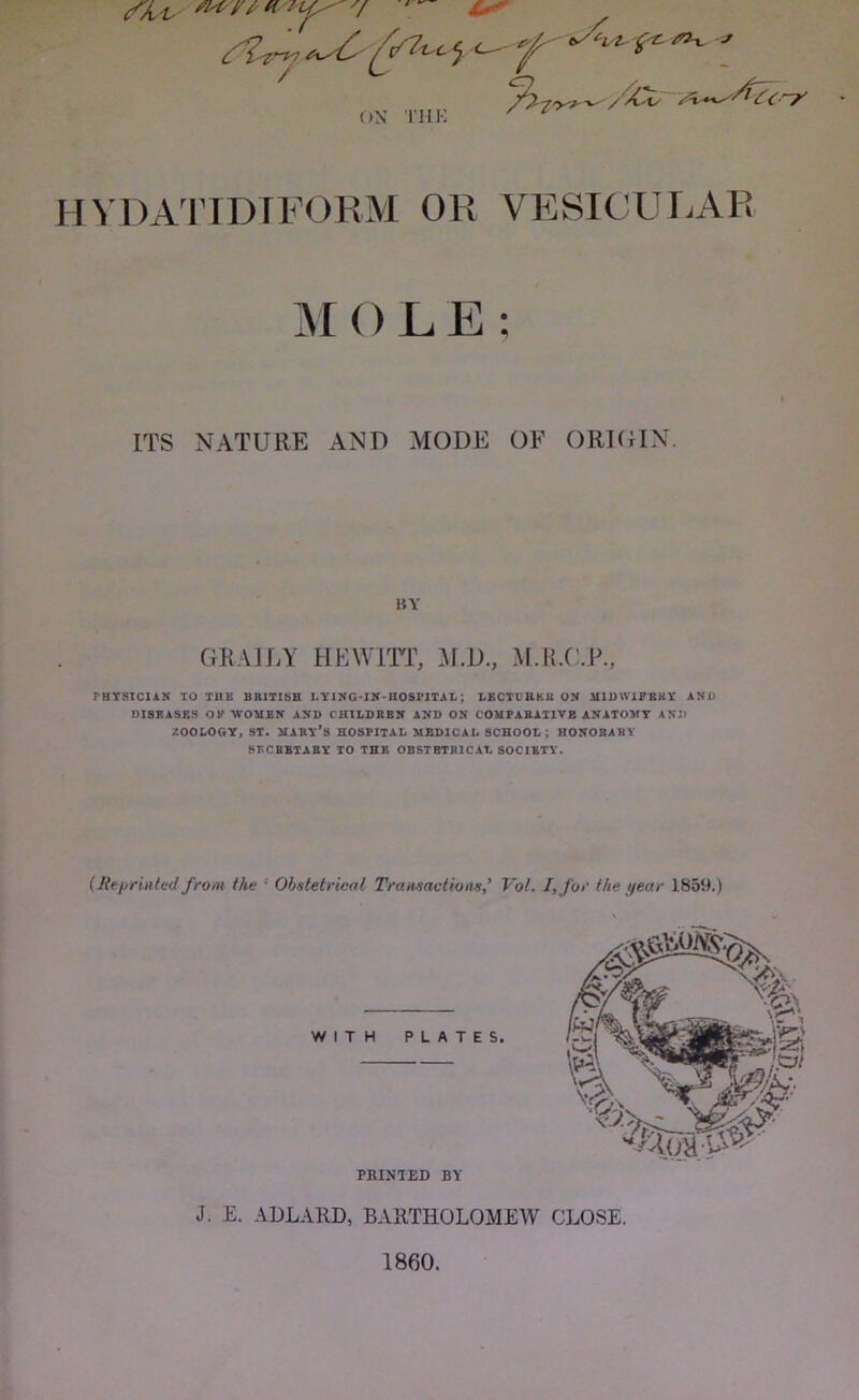 c i 7^! f ON THK HVDATIDTFORM OR VESICULAR MOLE ; ITS NATURE AND MODE OF ORIGIN. PHYSICIAN TO THE BRITISH LYING-IN-HOSPITAL; LECTURER ON H1DW1FBBY AND DISEASES OF WOMEN AND CHILDREN AND ON COMPARATIVE ANATOMY AND ZOOLOGY, ST. MARY’S HOSPITAL MEDICAL SCHOOL ; HONORARY SEC BBT A BY TO THE OBSTETRICAL SOCIETY. (Reprinted from the Obstetrical TransactionsVot. I, for the year 1859.) GRAILY HEWITT, 3d.D., M.R.C.P., WITH PLATES. PRINTED BY J. £. ADLARD, BARTHOLOMEW CLOSE. I860.