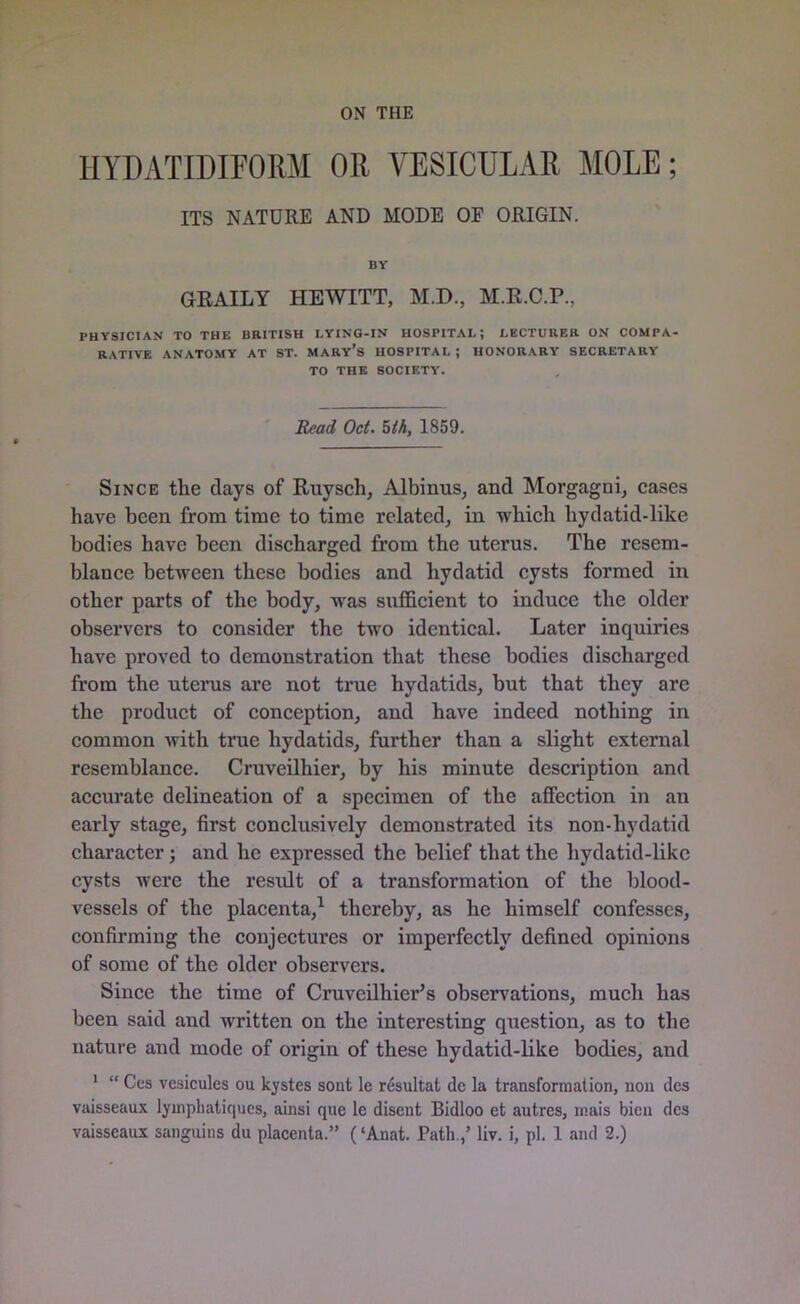 ON THE 1IYDATIDIF0RM OR VESICULAR MOLE; ITS NATURE AND MODE OE ORIGIN. BY GRAILY HEWITT, M.D., M.R.C.P., PHYSICIAN TO THE BRITISH LYING-IN HOSPITAL; LECTURER ON COMPA- RATIVE ANATOMY AT ST. MARY’S HOSPITAL ; HONORARY SECRETARY TO THE SOCIETY. Read Oct. 5th, 1859. Since the clays of Ruysch, Albinus, and Morgagni, cases have been from time to time related, in which hydatid-like bodies have been discharged from the uterus. The resem- blance between these bodies and hydatid cysts formed in other parts of the body, was sufficient to induce the older observers to consider the two identical. Later inquiries have proved to demonstration that these bodies discharged from the uterus are not true hydatids, but that they are the product of conception, and have indeed nothing in common with true hydatids, further than a slight external resemblance. Cruveilhier, by his minute description and accurate delineation of a specimen of the affection in an early stage, first conclusively demonstrated its non-hydatid character; and he expressed the belief that the hydatid-like cysts were the residt of a transformation of the blood- vessels of the placenta,1 thereby, as he himself confesses, confirming the conjectures or imperfectly defined opinions of some of the older observers. Since the time of Cruveilhier’s observations, much has been said and written on the interesting question, as to the nature and mode of origin of these hydatid-like bodies, and 1 “ Ces vcsicules ou kystes sont le resultat dc la transformation, non des vaisseaux lyinphatiques, ainsi que le disent Bidloo et autres, mais bien dcs