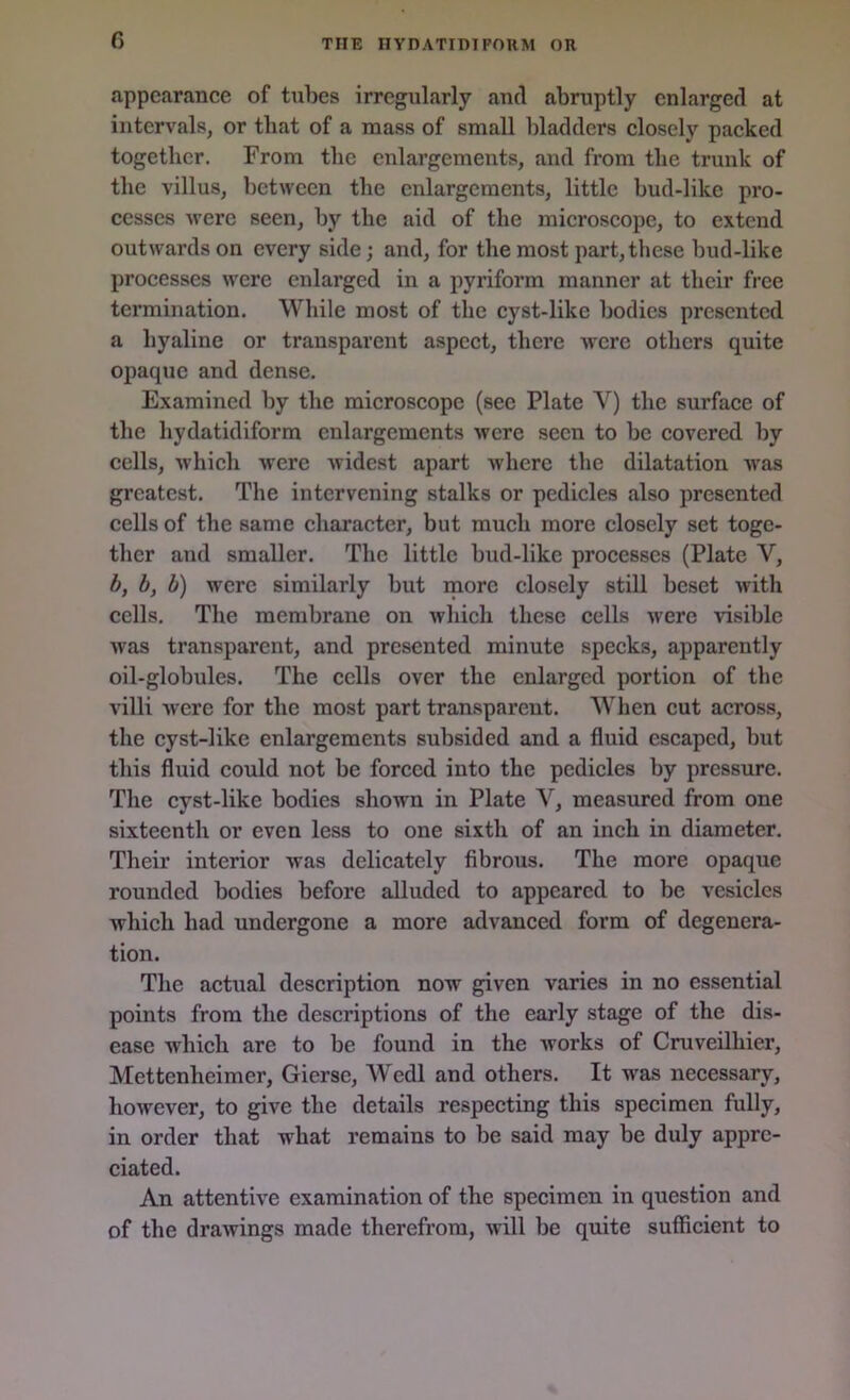 appearance of tubes irregularly anti abruptly enlarged at intervals, or that of a mass of small bladders closely packed together. From the enlargements, and from the trunk of the villus, between the enlargements, little bud-like pro- cesses were seen, by the aid of the microscope, to extend outwards on every side; and, for the most part, these bud-like processes were enlarged in a pyriform manner at their free termination. While most of the cyst-like bodies presented a hyaline or transparent aspect, there were others quite opaque and dense. Examined by the microscope (see Plate Y) the surface of the hydatidiform enlargements were seen to be covered by cells, which were widest apart where the dilatation was greatest. The intervening stalks or pedicles also presented cells of the same character, but much more closely set toge- ther and smaller. The little bud-like processes (Plate V, b, b, b) were similarly but more closely still beset with cells. The membrane on which these cells were visible was transparent, and presented minute specks, apparently oil-globules. The cells over the enlarged portion of the villi were for the most part transparent. When cut across, the cyst-like enlargements subsided and a fluid escaped, but this fluid could not be forced into the pedicles by pressure. The cyst-like bodies shown in Plate Y, measured from one sixteenth or even less to one sixth of an inch in diameter. Their interior was delicately fibrous. The more opaque rounded bodies before alluded to appeared to be vesicles which had undergone a more advanced form of degenera- tion. The actual description now given varies in no essential points from the descriptions of the early stage of the dis- ease which are to be found in the works of Cruveilhier, Mettenheimer, Gierse, Wedl and others. It was necessary, however, to give the details respecting this specimen fully, in order that what remains to be said may be duly appre- ciated. An attentive examination of the specimen in question and of the drawings made therefrom, will be quite sufficient to