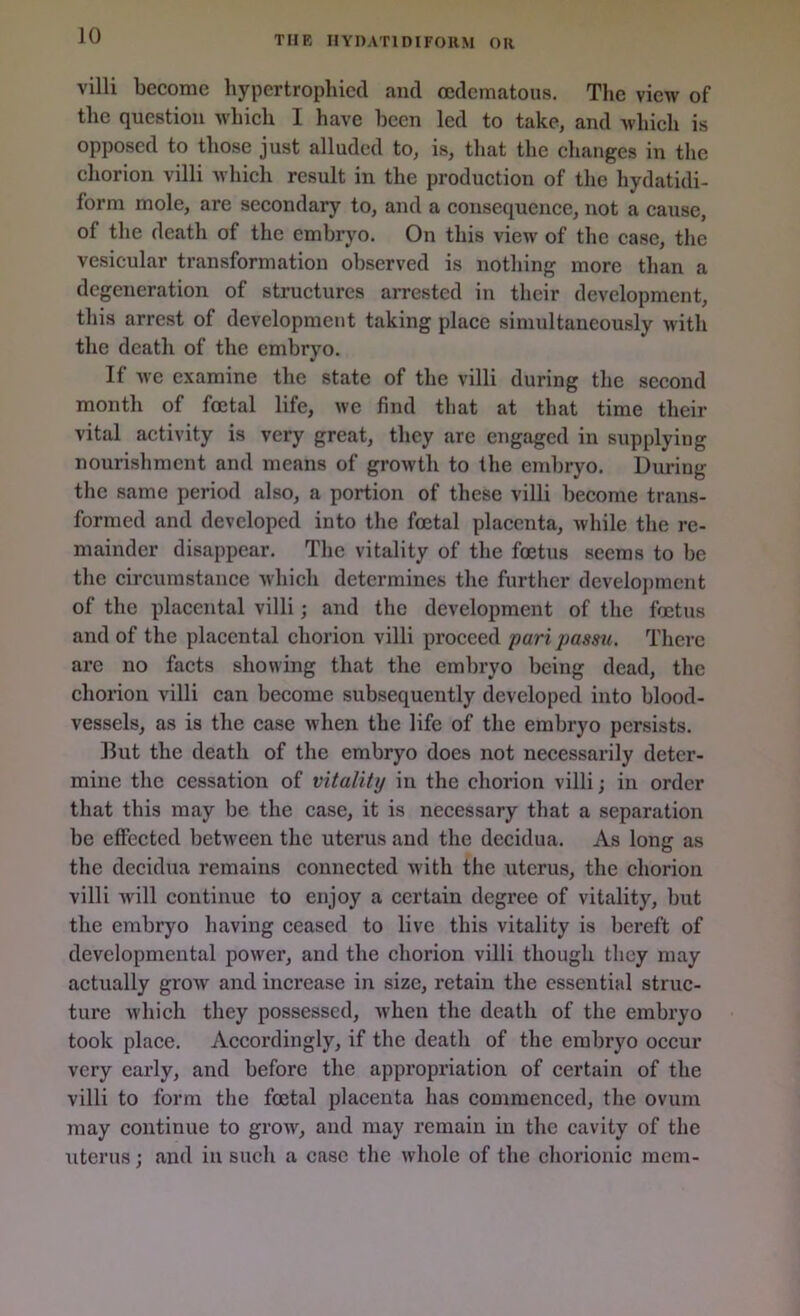 villi become hypertrophied and oedematous. The view of the question which I have been led to take, and which is opposed to those just alluded to, is, that the changes in the chorion villi which result in the production of the hydatidi- form mole, are secondary to, and a consequence, not a cause, ol the death of the embryo. On this view of the case, the vesicular transformation observed is nothing more than a degeneration of structures arrested in their development, this arrest of development taking place simultaneously with the death of the embryo. If we examine the state of the villi during the second month of foetal life, we find that at that time their vital activity is very great, they are engaged in supplying nourishment and means of growth to the embryo. During the same period also, a portion of these villi become trans- formed and developed into the foetal placenta, while the re- mainder disappear. The vitality of the foetus seems to be the circumstance which determines the further development of the placental villi; and the development of the foetus and of the placental chorion villi proceed pari passu. There are no facts showing that the embryo being dead, the chorion villi can become subsequently developed into blood- vessels, as is the case when the life of the embryo persists. But the death of the embryo does not necessarily deter- mine the cessation of vitality in the chorion villi; in order that this may be the case, it is necessary that a separation be effected between the uterus and the decidua. As long as the decidua remains connected with the uterus, the chorion villi will continue to enjoy a certain degree of vitality, but the embryo having ceased to live this vitality is bereft of developmental power, and the chorion villi though they may actually grow and increase in size, retain the essential struc- ture which they possessed, when the death of the embryo took place. Accordingly, if the death of the embryo occur very early, and before the appropriation of certain of the villi to form the foetal placenta has commenced, the ovum may continue to grow, and may remain in the cavity of the uterus; and in such a ease the whole of the chorionic mem-