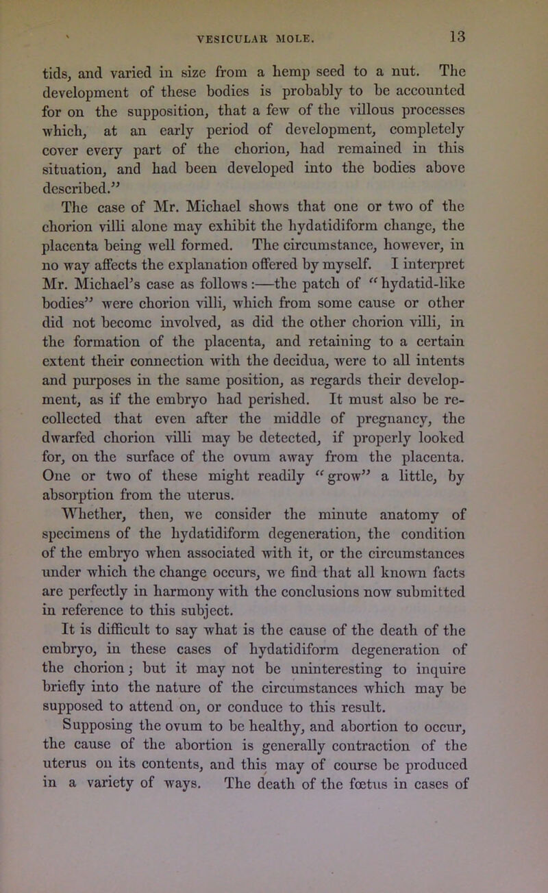 tids, and varied in size from a liemp seed to a nut. The development of these bodies is probably to be accounted for on the supposition, that a few of the villous processes which, at an early period of development, completely cover every part of the chorion, had remained in this situation, and had been developed into the bodies above described.” The case of Mr. Michael shows that one or two of the chorion villi alone may exhibit the hydatidiform change, the placenta being well formed. The circumstance, however, in no way affects the explanation offered by myself. I interpret Mr. Michael’s case as follows :—the patch of “ hydatid-like bodies” were chorion villi, which from some cause or other did not become involved, as did the other chorion villi, in the formation of the placenta, and retaining to a certain extent their connection with the decidua, were to all intents and purposes in the same position, as regards their develop- ment, as if the embryo had perished. It must also be re- collected that even after the middle of pregnancy, the dwarfed chorion villi may be detected, if properly looked for, on the surface of the ovum away from the placenta. One or two of these might readily “ grow” a little, by absorption from the uterus. Whether, then, we consider the minute anatomy of specimens of the hydatidiform degeneration, the condition of the embryo when associated with it, or the circumstances under which the change occurs, we find that all known facts are perfectly in harmony with the conclusions now submitted in reference to this subject. It is difficult to say what is the cause of the death of the embryo, in these cases of hydatidiform degeneration of the chorion; but it may not be uninteresting to inquire briefly into the nature of the circumstances which may be supposed to attend on, or conduce to this result. Supposing the ovum to be healthy, and abortion to occur, the cause of the abortion is generally contraction of the uterus on its contents, and this may of course be produced in a variety of ways. The death of the feetus in cases of
