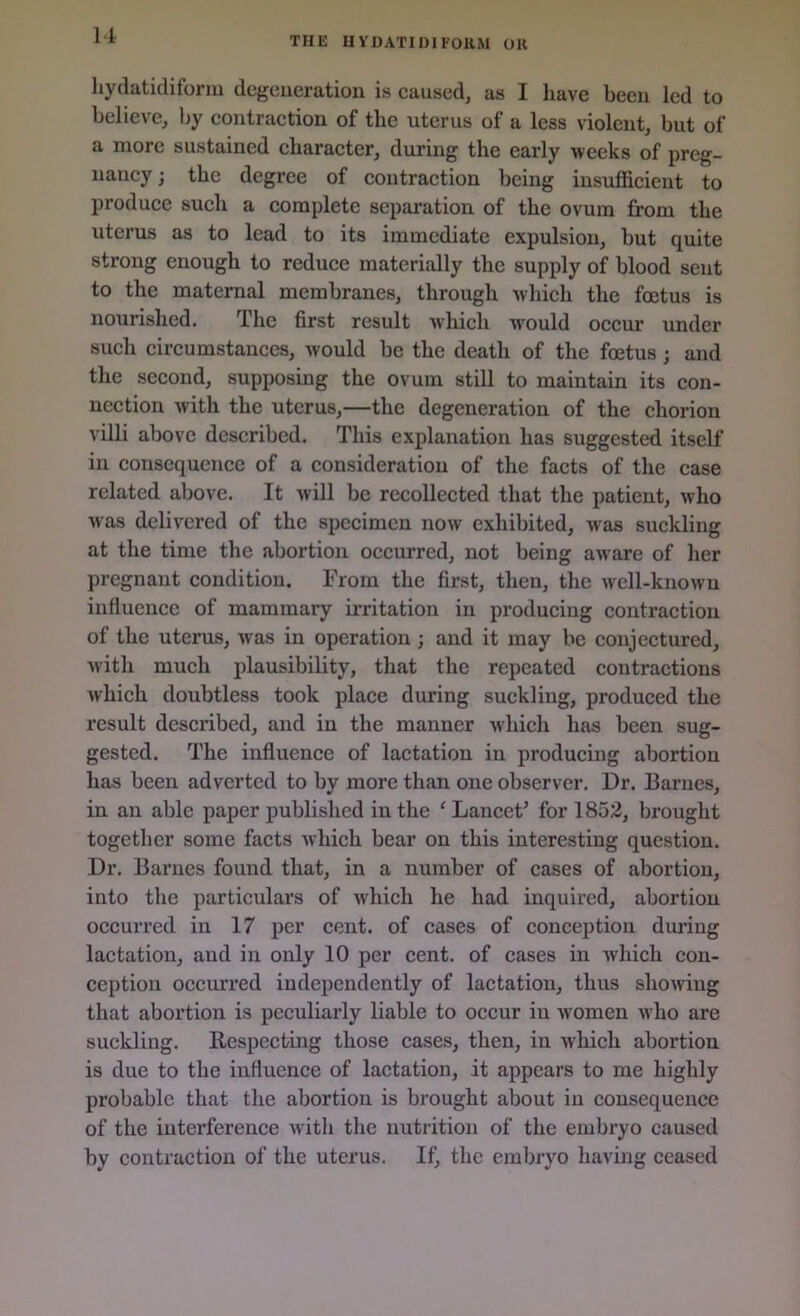 THE H y DAT IDI FORM OK hydatidiform degeneration is caused, as I have been led to believe, by contraction of the uterus of a less violent, but of a more sustained character, during the early weeks of preg- nancy ; the degree of contraction being insufficient to produce such a complete separation of the ovum from the uterus as to lead to its immediate expulsion, but quite strong enough to reduce materially the supply of blood sent to the maternal membranes, through which the foetus is nourished. The first result which Avould occur under such circumstances, would be the death of the foetus; and the second, supposing the ovum still to maintain its con- nection with the uterus,—the degeneration of the chorion villi above described. This explanation has suggested itself in consequence of a consideration of the facts of the case related above. It will be recollected that the patient, who was delivered of the specimen now exhibited, was suckling at the time the abortion occurred, not being aware of her pregnant condition. From the first, then, the well-known influence of mammary irritation in producing contraction of the uterus, was in operation ; and it may be conjectured, with much plausibility, that the repeated contractions which doubtless took place during suckling, produced the result described, and in the manner which has been sug- gested. The influence of lactation in producing abortion has been adverted to by more than one observer. Dr. Barnes, in an able paper published in the 'Lancet' for 1852, brought together some facts which bear on this interesting question. Dr. Barnes found that, in a number of cases of abortion, into the particulars of which he had inquired, abortion occurred in 17 per cent, of cases of conception during lactation, and in only 10 per cent, of cases in which con- ception occurred independently of lactation, thus showing that abortion is peculiarly liable to occur in women who are suckling. Respecting those cases, then, in which abortion is due to the influence of lactation, it appears to me highly probable that the abortion is brought about in consequence of the interference with the nutrition of the embryo caused by contraction of the uterus. If, the embryo having ceased