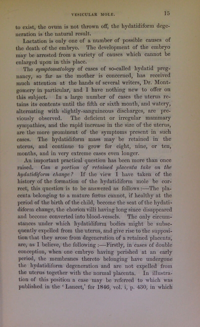 to exist, the ovum is not thrown oft; the hydatidiform dege- neration is the natural result. Lactation is only one of a number of possible causes of the death of the embryo. The development of the embryo may be arrested from a variety of causes which cannot be enlarged upon in this place. The symptomatology of cases of so-called hydatid preg- nancy, so far as the mother is concerned, has received much attention at the hands of several writers, Dr. Mont- gomery in particular, and I have nothing new to offer on this subject. In a large number of cases the uterus re- tains its contents until the fifth or sixth month, and watery, alternating with slightly-sanguineous discharges, are pre- viously observed. The deficient or irregular mammary sympathies, and the rapid increase in the size of the uterus, are the more prominent of the symptoms present in such cases. The hydatidiform mass may be retained in the uterus, and continue to grow for eight, nine, or ten, months, and in very extreme cases even longer. An important practical question has been more than once raised. Can a portion of retained placenta take on the hydatidiform change ? If the view I have taken of the history of the formation of the hydatidiform mole be cor- rect, this question is to be answered as follows:—The pla- centa belonging to a mature foetus cannot, if healthy at the period of the birth of the child, become the seat of the hydati- diform change, the chorion villi having long since disappeared and become converted into blood-vessels. The only circum- stances under which hydatidiform bodies might be subse- quently expelled from the uterus, and give rise to the supposi- tion that they arose from degeneration of a retained placenta, are, as I believe, the following :—Firstly, in cases of double conception, when one embryo having perished at an early period, the membranes thereto belonging have undergone the hydatidiform degeneration and are not expelled from the uterus together with the normal placenta. In illustra- tion of this position a case may be referred to which was published in the ‘ Lancet,’ for 1816, vol. i, p. 430, in which