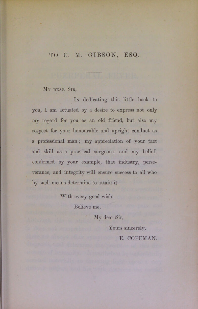 TO C. M. GIBSON, ESQ. My dear Sir, In dedicating this little book to you, I am actuated by a desire to express not only my regard for you as an old friend, but also my respect for your honourable and upright conduct as a professional man; my appreciation of your tact and skill as a practical sm-geon; and my belief, confirmed by your example, that industry, perse- verance, and integrity wiU ensure success to all who by such means detennine to attain it. With every good ivish. Believe me, ' My dear Sir, Yours sincerely, E. COPEMAN.