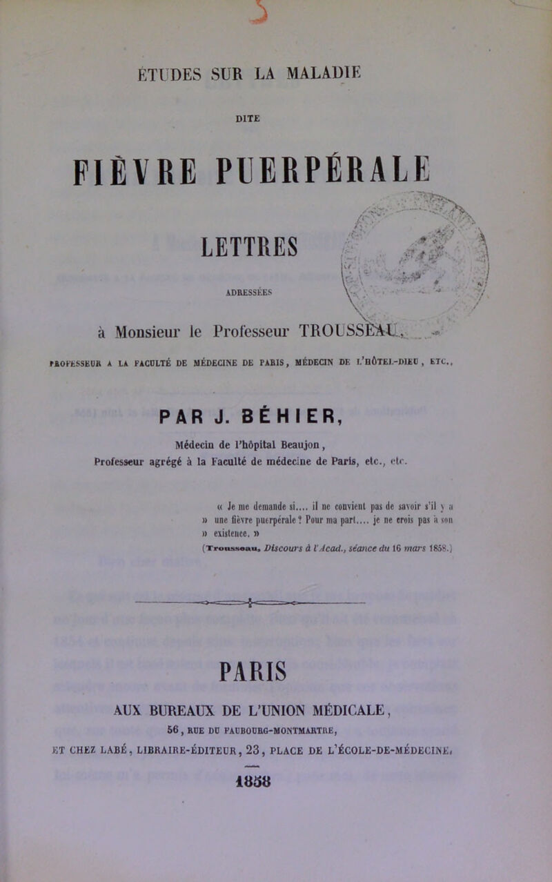 DITE FIÈVRE PUERPÉRALE LETTRES ADRESSEES à Monsieur le Professeur TROLSSÈA^LL,.: riOI'tSSKU» A LA FACDLTÉ DE MÉDECINE DE PABIS, MÉDEQN DE E’BÔTEI.-DIEC , ETC. PAR J. BÉHIER, Médecin de l’hôpital Beaujon , Professeur agrégé à la Faculté de médecine de Paris, etc., etc. (( Je me demande si..,, il ne convient pas de savoir s'il v a » une fièvre puerpérale? Pour ma pari.... je ne crois pas a son » existence. » (Trausssau. Discours à l’Accut., séotice du 16 mars 1858.) PARIS -AUX BUREAUX DE L’UNION MÉDICALE, 56 , RUE DO FACBOOBG'HONTHAHTnE, ET CHEZ LABÉ, LIBRAIRE-ÉDITEUR, 23, PLACE DE L’ÉCOLE-DE-MÉDECINE, 1B58