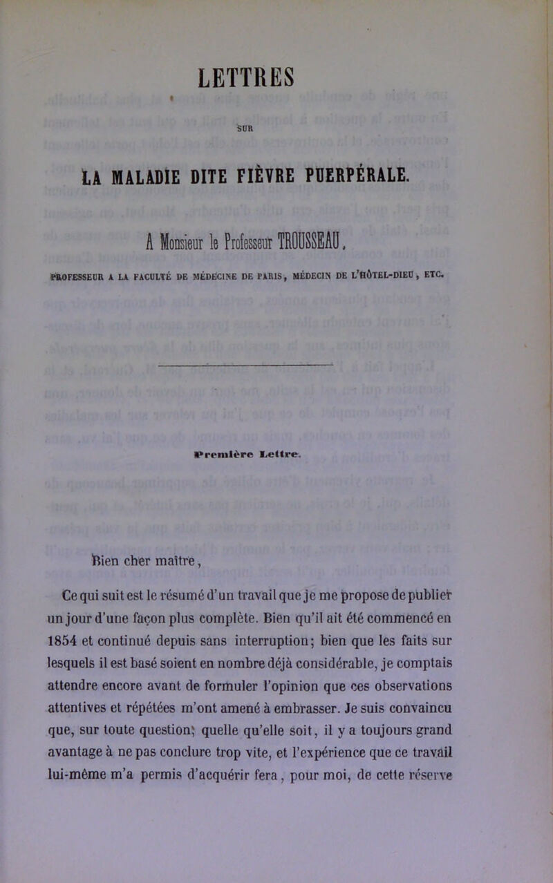 LETTRES SUR LA MALADIE DITE FIÈVRE PUERPÉRALE. A Monsieur le Professeur TROÜSSEAD, MOFESSEUR 1 U FACULTÉ DE MÉDECINE DE PARIS, MÉDECIN DE L’HÔTEL-DIEU , ETC, ••renilèrc lettre. Dien cher maître, Ce qui suit est le résumé d’un travail que je me propose de publier un jour d’une façon plus complète. Bien qu’il ait été commencé en 1854 et continué depuis sans interruption; bien que les faits sur lesquels il est basé soient en nombre déjà considérable, je comptais attendre encore avant de formuler l’opinion que ces observations attentives et répétées m’ont amené à embrasser. Je suis convaincu que, sur toute question; quelle qu’elle soit, il y a toujours grand avantage à ne pas conclure trop vite, et l’expérience que ce travail lui-mème m’a permis d’acquérir fera, pour moi, de cette réserve