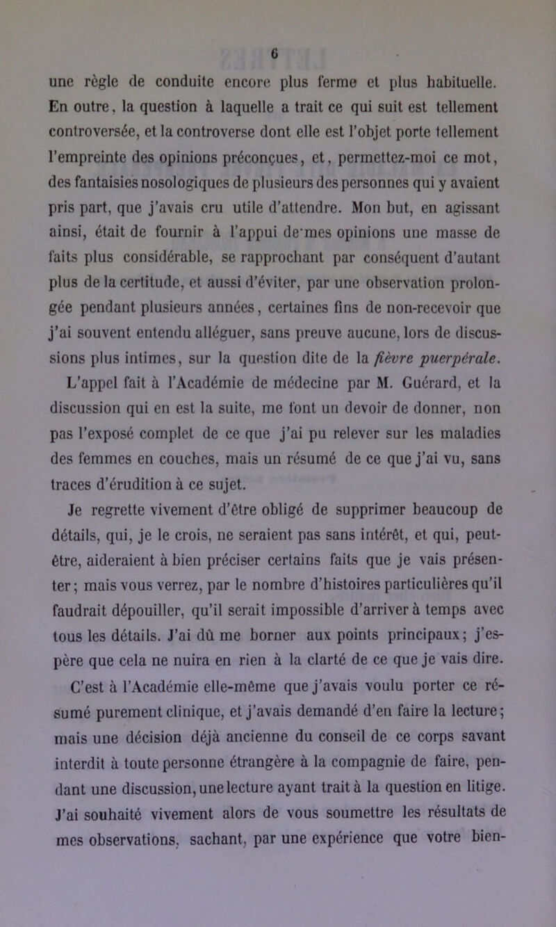 une règle de conduite encore plus ferme et plus habituelle. En outre, la question à laquelle a trait ce qui suit est tellement controversée, et la controverse dont elle est l’objet porte tellement l’empreinte des opinions préconçues, et, permettez-moi ce mot, des fantaisies nosologiques de plusieurs des personnes qui y avaient pris part, que j’avais cru utile d’attendre. Mon but, en agissant ainsi, était de fournir à l’appui de'mes opinions une masse de faits plus considérable, se rapprochant par conséquent d’autant plus de la certitude, et au.ssi d’éviter, par une observation prolon- gée pendant plusieurs années, certaines fins de non-recevoir que j’ai souvent entendu alléguer, sans preuve aucune, lors de discus- sions plus intimes, sur la question dite de la fièvre puerpérale. L’appel fait à l’Académie de médecine par M. Guérard, et la discussion qui en est la suite, me font un devoir de donner, non pas l’exposé complet de ce que j’ai pu relever sur les maladies des femmes en couches, mais un résumé de ce que j’ai vu, sans traces d’érudition à ce sujet. Je regrette vivement d’ôtre obligé de supprimer beaucoup de détails, qui, je le crois, ne seraient pas sans intérêt, et qui, peut- être, aideraient à bien préciser certains faits que je vais présen- ter ; mais vous verrez, par le nombre d’histoires particulières qu’il faudrait dépouiller, qu’il serait impossible d’arriver à temps avec tous les détails. J’ai dû me borner aux points principaux; j’es- père que cela ne nuira en rien à la clarté de ce que je vais dire. C’est à l’Académie elle-même que j’avais voulu porter ce ré- sumé purement clinique, et j’avais demandé d’en faire la lecture; mais une décision déjà ancienne du conseil de ce corps savant interdit à toute personne étrangère à la compagnie de faire, pen- dant une discussion, une lecture ayant traita la question en litige. J’ai souhaité vivement alors de vous soumettre les résultats de mes observations, sachant, par une expérience que votre bien-