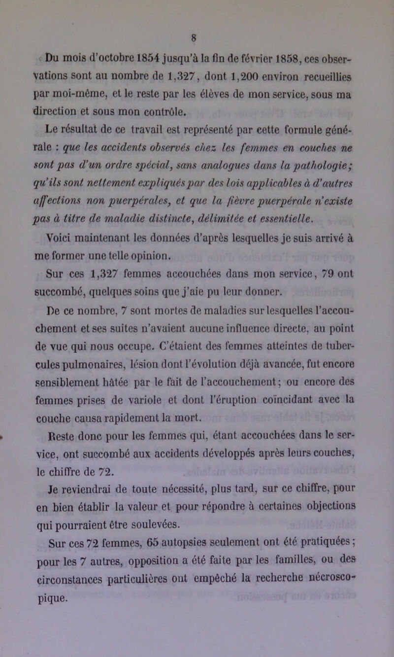 Du mois d’octobre 1854 jusqu’à la fin de février 1858, ces obser- vations sont au nombre de 1,327, dont 1,200 environ recueillies par moi-même, et le reste par les élèves de mon service, sous ma direction et sous mon contrôle. Le résultat de ce travail est représenté par cette formule géné- rale : que les aceidents observés chez les femmes en couches ne sont pas d’un ordre spécial, sans analogues dans la pathologie ; qu’ils sont nettement expliqués par des lois applicables à d’autres affections non puerpérales, et que la (lèvre puerpérale n’existe pas à titre de maladie distincte, délimitée et essentielle. Voici maintenant les données d’après lesquelles je suis arrivé à me former une telle opinion. Sur ces 1,327 femmes accouchées dans mon service, 79 ont succombé, quelques soins que J’aie pu leur donner. De ce nombre, 7 sont mortes de maladies sur lesquelles l’accou- chement et ses suites n’avaient aucune influence directe, au point de vue qui nous occupe. C’étaient des femmes atteintes de tuber- cules pulmonaires, lésion dont l’évolution déjà avancée, fut encore sensiblement hâtée par le fait de l’accouchement ; ou encore des femmes prises de variole et dont l’éruption coïncidant avec la couche causa rapidement la mort. Reste donc pour les femmes qui, étant accouchées dans le .«ser- vice, ont succombé aux accidents développés après leurs couches, le chiffre de 72. Je reviendrai de toute nécessité, plus tard, sur ce chiffre, pour en bien établir la valeur et pour répondre à certaines objections qui pourraient être soulevées. Sur ces 72 femmes, 65 autopsies seulement ont été pratiquées ; pour les 7 autres, opposition a été faite par les familles, ou des circonstances particulières ont empêché la recherche nécrosco- pique.