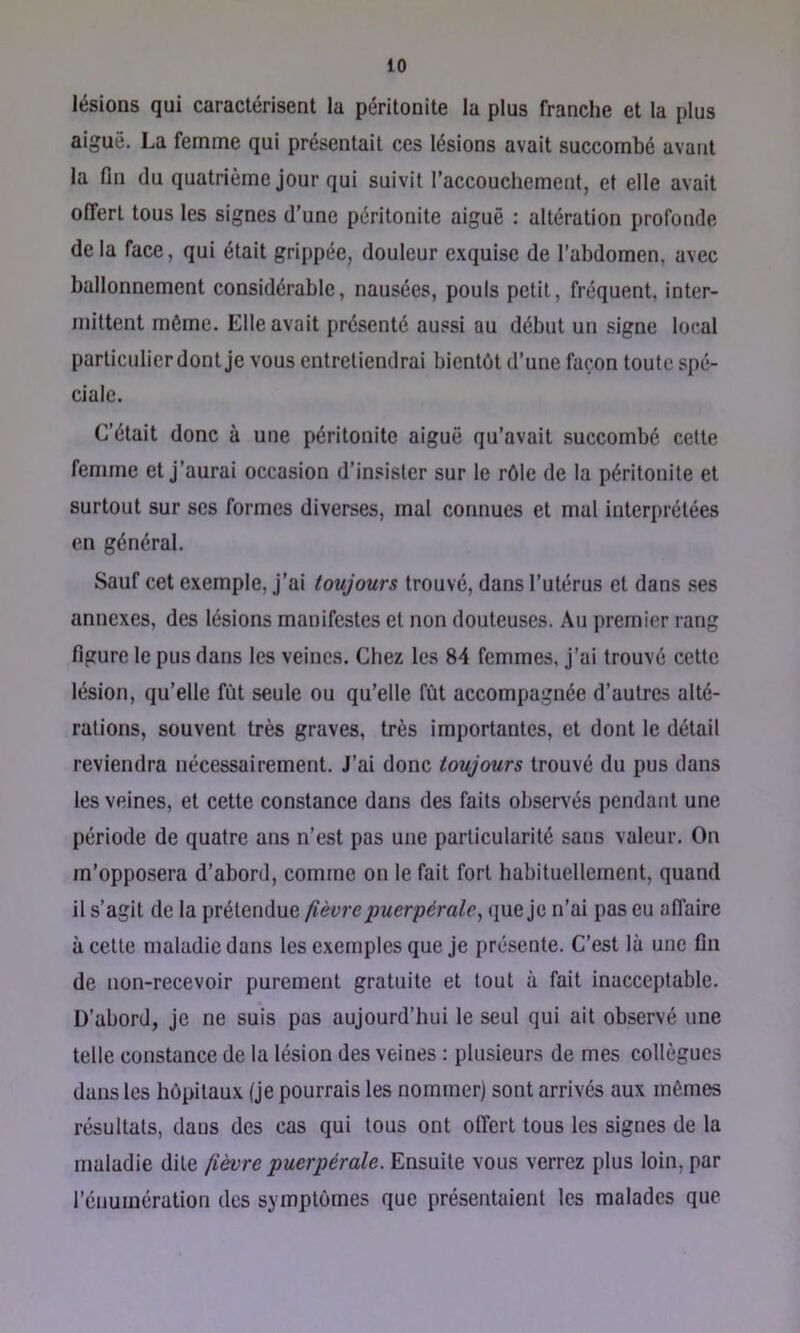 lésions qui caractérisent la péritonite la plus franche et la plus aiguë. La femme qui présentait ces lésions avait succombé avant la fin (lu quatrième jour qui suivit l'accouchement, et elle avait offert tous les signes d’une péritonite aiguë : altération profonde de la face, qui était grippée, douleur exquise de l’abdomen, avec ballonnement considérable, nausées, pouls petit, fréquent, inter- mittent même. Elle avait présenté aussi au début un signe local particulier dont je vous entretiendrai bientôt d’une façon toute spé- ciale. C’était donc à une péritonite aiguë qu’avait succombé cette femme et j’aurai occasion d’insister sur le rôle de la péritonite et surtout sur ses formes diverses, mal connues et mal interprétées en général. Sauf cet exemple, j’ai toujours trouvé, dans l’utérus et dans .ses annexes, des lésions manifestes et non douteuses. Au premier rang figure le pus dans les veines. Chez les 84 femmes, j’ai trouvé cette lésion, qu’elle fût seule ou qu’elle fût accompagnée d’autres alté- rations, souvent très graves, très importantes, et dont le détail reviendra nécessairement. J’ai donc toujours trouvé du pus dans les veines, et cette constance dans des faits observés pendant une période de quatre ans n’est pas une particularité sans valeur. On m’opposera d’abord, comme on le fait fort habituellement, quand il s’agit de la prétendue fièvre puerpérale, que je n’ai pas eu affaire à cette maladie dans les exemples que je présente. C’est là une fin de non-recevoir purement gratuite et tout à fait inacceptable. D’abord, je ne suis pas aujourd’hui le seul qui ait observé une telle constance de la lésion des veines : plusieurs de mes collègues dans les hôpitaux (je pourrais les nommer) sont arrivés aux mômes résultats, dans des cas qui tous ont offert tous les signes de la maladie dite fièvre puerpérale. Ensuite vous verrez plus loin, par l’énumération des symptômes que présentaient les malades que