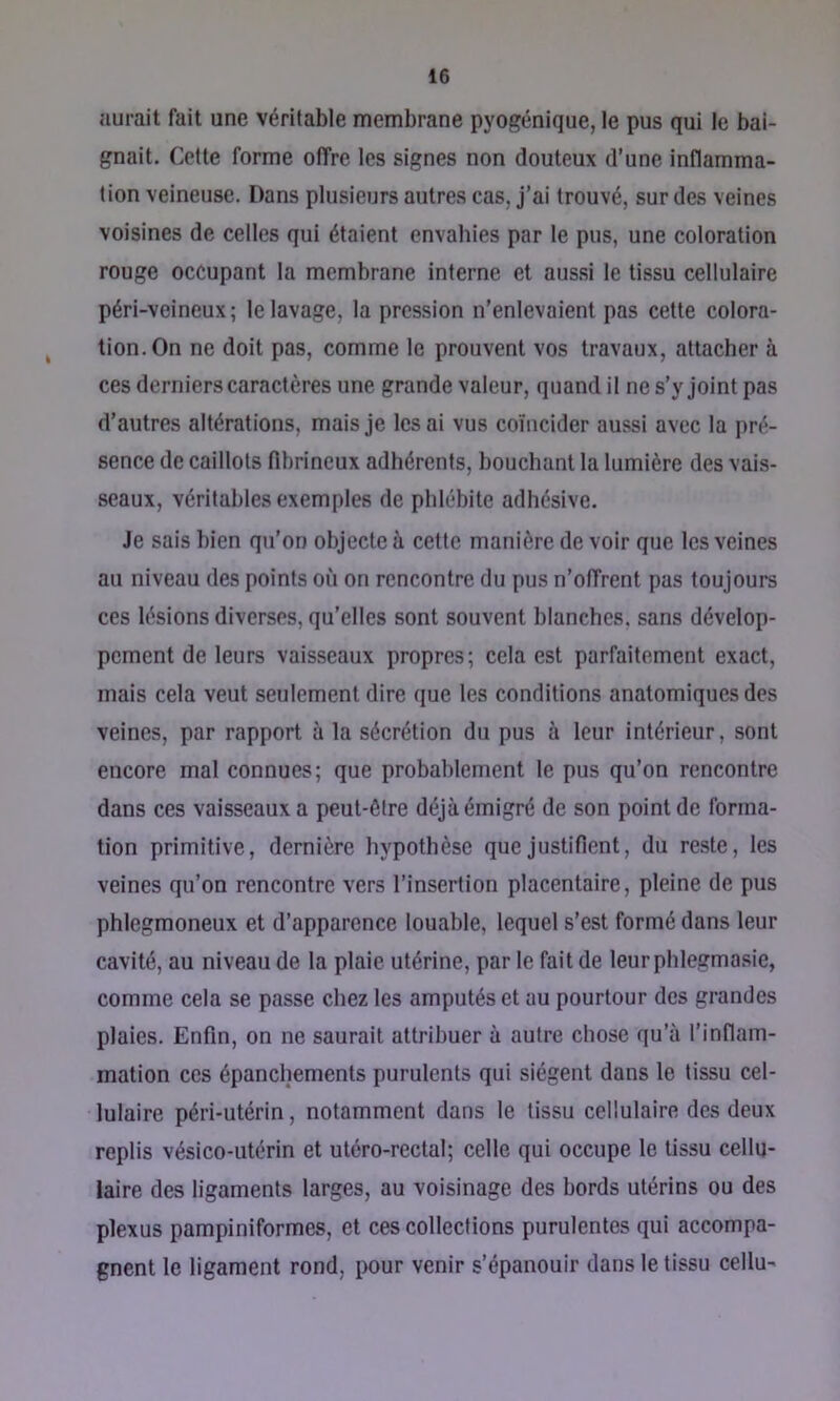 aurait fait une véritable membrane pyogénique, le pus qui le bai- gnait. Cette forme offre les signes non douteux d’une inflamma- tion veineuse. Dans plusieurs autres cas, j’ai trouvé, sur des veines voisines de celles qui étaient envahies par le pus, une coloration rouge occupant la membrane interne et aussi le tissu cellulaire péri-veineux ; le lavage, la pression n’enlevaient pas cette colora- tion. On ne doit pas, comme le prouvent vos travaux, attacher à ces derniers caractères une grande valeur, quand il ne s’y joint pas d’autres altérations, mais je les ai vus coïncider aussi avec la pré- sence de caillots fibrineux adhérents, bouchant la lumière des vais- seaux, véritables exemples de phlébite adhésive. Je sais bien qu’on objecte à cette manière de voir que les veines au niveau des points où on rencontre du pus n’offrent pas toujours ces lésions diverses, qu’elles sont souvent blanches, sans dévelop- pement de leurs vaisseaux propres; cela est parfaitement exact, mais cela veut seulement dire que les conditions anatomiques des veines, par rapport à la sécrétion du pus à leur intérieur, sont encore mal connues; que probablement le pus qu’on rencontre dans ces vaisseaux a peut-être déjà émigré de son point de forma- tion primitive, dernière hypothèse que justifient, du reste, les veines qu’on rencontre vers l’insertion placentaire, pleine de pus phlegmoneux et d’apparence louable, lequel s’est formé dans leur cavité, au niveau de la plaie utérine, par le fait de leurphlegmasie, comme cela se passe chez les amputés et au pourtour des grandes plaies. Enfin, on ne saurait attribuer à autre chose qu’à l’inflam- mation ces épanchements purulents qui siègent dans le tissu cel- lulaire péri-utérin, notamment dans le tissu cellulaire des deux replis vésico-utérin et utéro-rectal; celle qui occupe le tissu cellu- laire des ligaments larges, au voisinage des bords utérins ou des plexus pampiniformes, et ces collections purulentes qui accompa- gnent le ligament rond, pour venir s’épanouir dans le tissu cellu-