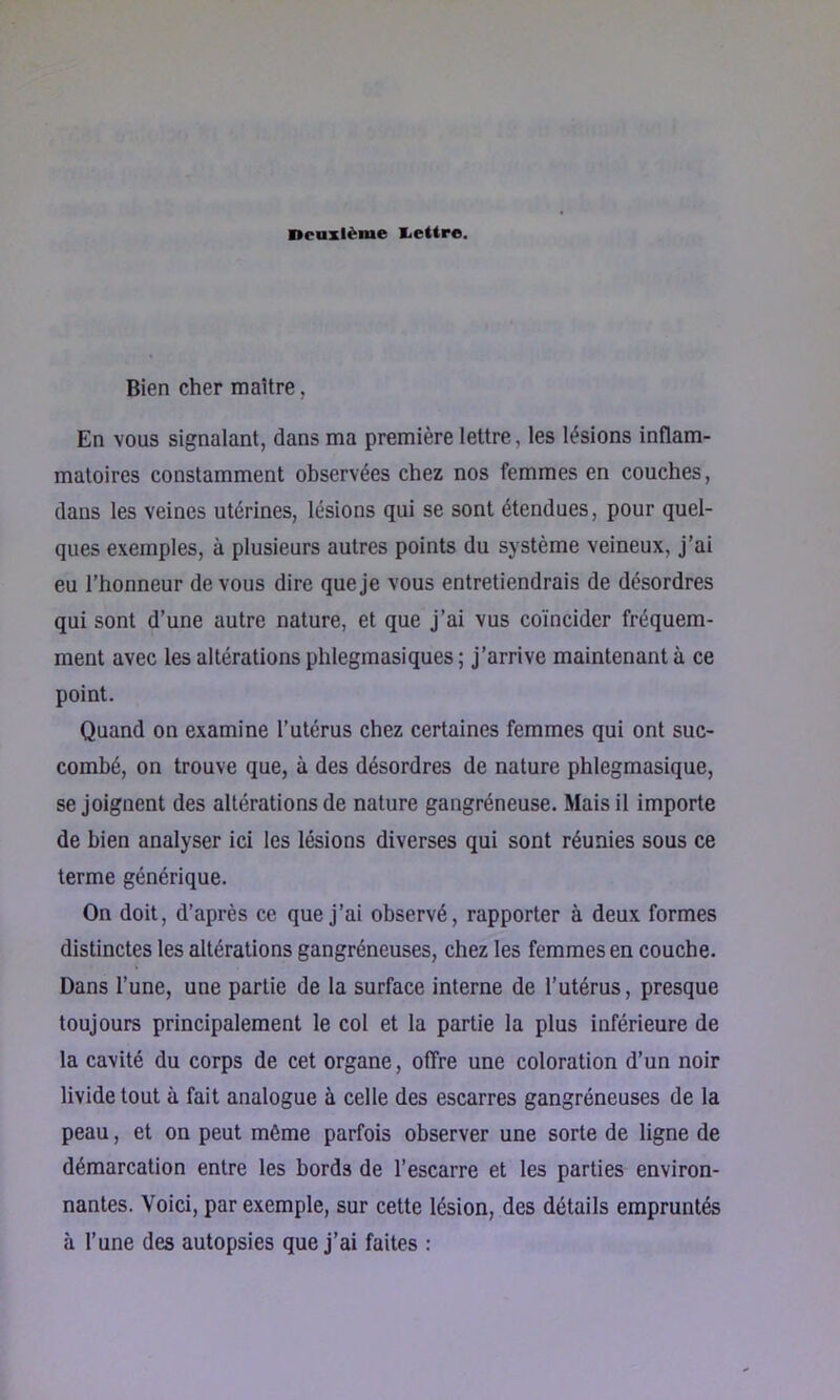 Deuxième liettre. Bien cher maître, En vous signalant, dans ma première lettre, les lésions inflam- matoires constamment observées chez nos femmes en couches, dans les veines utérines, lésions qui se sont étendues, pour quel- ques exemples, à plusieurs autres points du système veineux, j’ai eu l’honneur de vous dire que je vous entretiendrais de désordres qui sont d’une autre nature, et que j’ai vus coïncider fréquem- ment avec les altérations phlegmasiques; j’arrive maintenant à ce point. Quand on examine l’utérus chez certaines femmes qui ont suc- combé, on trouve que, à des désordres de nature phlegmasique, se joignent des altérations de nature gangréneuse. Mais il importe de bien analyser ici les lésions diverses qui sont réunies sous ce terme générique. On doit, d’après ce que j’ai observé, rapporter à deux formes distinctes les altérations gangréneuses, chez les femmes en couche. Dans l’une, une partie de la surface interne de l’utérus, presque toujours principalement le col et la partie la plus inférieure de la cavité du corps de cet organe, offre une coloration d’un noir livide tout à fait analogue à celle des escarres gangréneuses de la peau, et on peut même parfois observer une sorte de ligne de démarcation entre les bords de l’escarre et les parties environ- nantes. Voici, par exemple, sur cette lésion, des détails empruntés à l’une des autopsies que j’ai faites :