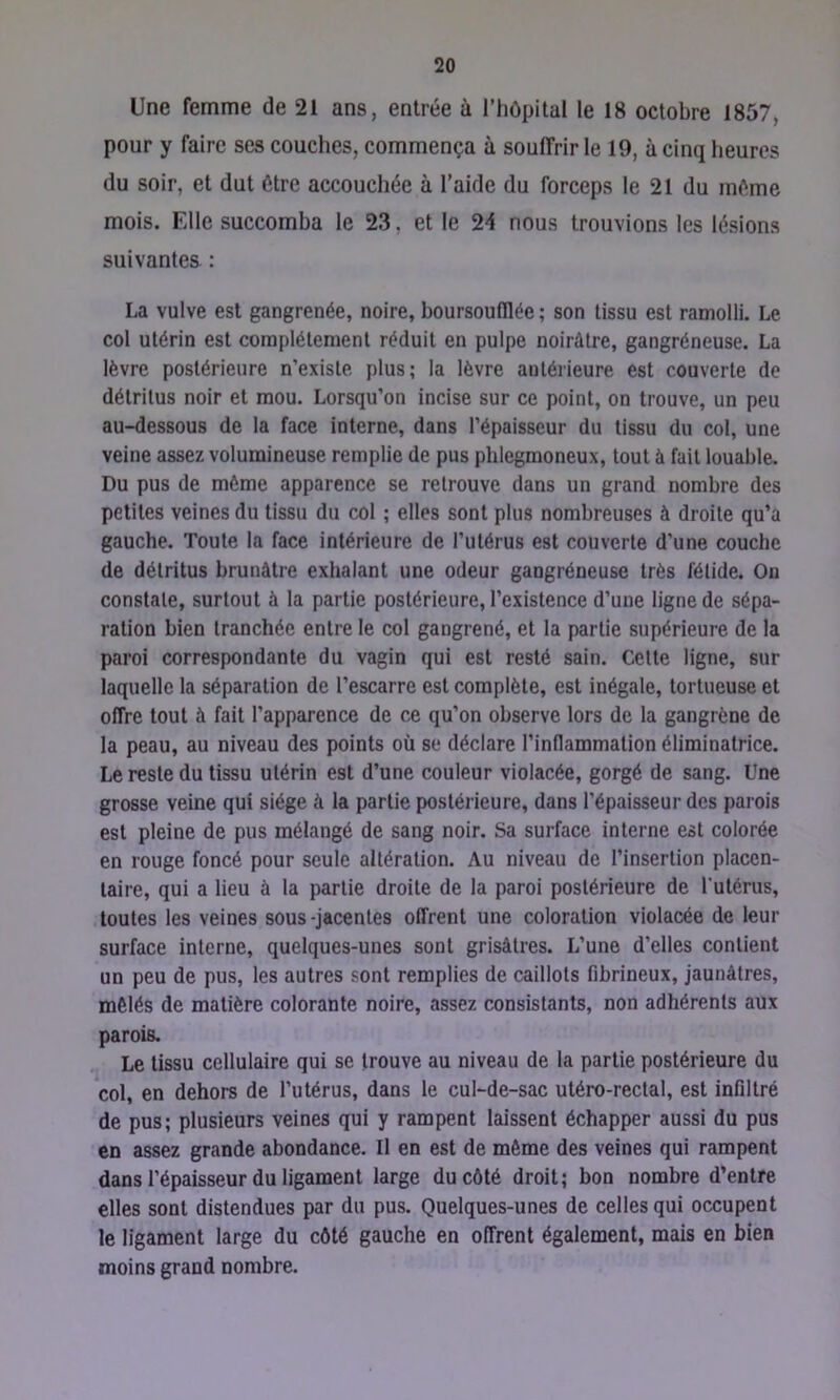 Une femme de 21 ans, entrée à l’hôpital le 18 octobre 1857, pour y faire ses couches, commença à souffrir le 19, à cinq heures du soir, et dut être accouchée à l’aide du forceps le 21 du môme mois. Elle succomba le 23, et le 24 nous trouvions les lésions suivantes : La vulve est gangrenée, noire, boursoufllée ; son tissu est ramolli. Le col utérin est complètement réduit en pulpe noirâtre, gangréneuse. La lèvre postérieure n’existe plus; la lèvre autérieure est couverte de détritus noir et mou. Lorsqu’on incise sur ce point, on trouve, un peu au-dessous de la face interne, dans l’épaisseur du tissu du col, une veine assez volumineuse remplie de pus phlegmoneux, tout à fait louable. Du pus de môme apparence se retrouve dans un grand nombre des petites veines du tissu du col ; elles sont plus nombreuses à droite qu’a gauche. Toute la face intérieure de l’utérus est couverte d’une couche de détritus brunâtre exhalant une odeur gangréneuse très fétide. On constate, surtout à la partie postérieure, l’existence d’une ligne de sépa- ration bien tranchée entre le col gangrené, et la partie supérieure de la paroi correspondante du vagin qui est resté sain. Cette ligne, sur laquelle la séparation de l’escarre est complète, est inégale, tortueuse et offre tout à fait l’apparence de ce qu’on observe lors de la gangrène de la peau, au niveau des points où se déclare l’inflammation éliminatrice. Le reste du tissu utérin est d’une couleur violacée, gorgé de sang. Une grosse veine qui siège à la partie postérieure, dans l’épaisseur des parois est pleine de pus mélangé de sang noir. Sa surface interne est colorée en rouge foncé pour seule altération. Au niveau de l’insertion placen- taire, qui a lieu à la partie droite de la paroi postérieure de Tuténis, toutes les veines sous-jacentes offrent une coloration violacée de leur surface interne, quelques-unes sont grisâtres. L’une d’elles contient un peu de pus, les autres sont remplies de caillots fibrineux, jaunâtres, mêlés de matière colorante noire, assez consistants, non adhérents aux parois. Le tissu cellulaire qui se trouve au niveau de la partie postérieure du col, en dehors de l’utérus, dans le cul-de-sac utéro-rectal, est infiltré de pus; plusieurs veines qui y rampent laissent échapper aussi du pus en assez grande abondance. Il en est de même des veines qui rampent dans l’épaisseur du ligament large du côté droit; bon nombre d’entre elles sont distendues par du pus. Quelques-unes de celles qui occupent le ligament large du côté gauche en offrent également, mais en bien moins grand nombre.