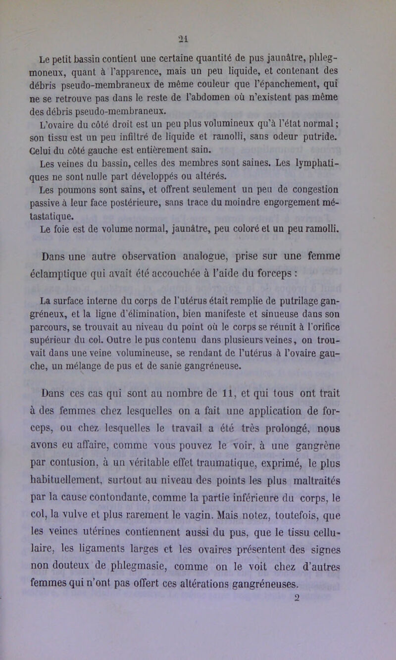 Le petit bassin contient une certaine quantité de pus jaunâtre, plileg- moneux, quant à l’apparence, mais un peu liquide, et contenant des débris pseudo-membraneux de môme couleur que l’épanchement, qui ne se retrouve pas dans le reste de l’abdomen où n’existent pas même des débris pseudo-membraneux. L’ovaire du côté droit est un peu plus volumineux qu’à l’état normal ; son tissu est un peu infiltré de liquide et ramolli, sans odeur putride. Celui du côté gauche est entièrement sain. Les veines du bassin, celles des membres sont saines. Les lymphati- ques ne sont nulle part développés ou altérés. Les poumons sont sains, et offrent seulement un peu de congestion passive à leur face postérieure, sans trace du moindre engorgement mé- tastatique. Le foie est de volume normal, jaunâtre, peu coloré et un peu ramolli. Dans une autre observation analogue, prise sur une femme éclamptique qui avait été accouchée à l’aide du forceps : La surface interne du corps de l’utérus était remplie de putrilage gan- gréneux, et la ligne d’élimination, bien manifeste et sinueuse dans son parcours, se trouvait au niveau du point où le corps se réunit à l’orifice supérieur du col. Outre le pus contenu dans plusieurs veines, on trou- vait dans une veine volumineuse, se rendant de l’utérus à l’ovaire gau- che, un mélange de pus et de sanie gangréneuse. Dans CCS cas qui sont au nombre de 11, et qui tous ont trait à des femmes chez lesquelles on a fait une application de for- ceps, ou chez lesquelles le travail a été très prolongé, nous avons eu affaire, comme vous pouvez le voir, à une gangrène par contusion, à un véritable effet traumatique, exprimé, le plus habituellement, surtout au niveau des points les plus maltraités par la cause contondante, comme la partie inférieure du corps, le col, la vulve et plus rarement le vagin. Mais notez, toutefois, que les veines utérines contiennent aussi du pus, que le tissu cellu- laire, les ligaments larges et les ovaires présentent des signes non douteux de phlegmasie, comme on le voit chez d’autre.'? femmes qui n’ont pas offert ces altérations gangréneuses. 2