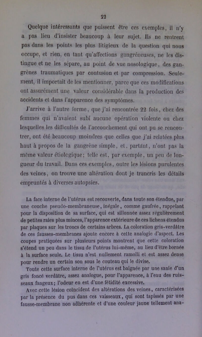Quelque intéressants que puissent être ces exemples, il n’y a pas lieu d’insister beaucoup à leur sujet. Ils ne rentrent pas dans les points les plus litigieux de la question qui nous occupe, et rien, en tant qu’alîections gangréneuses, ne les dis- tingue et ne les sépare, au point de vue nosologique, des gan- grènes traumatiques par contusion et par compression. Seule- ment, il importait de les mentionner, parce que ces modifications ont assurément une valeur considérable dans la production des accidents et dans l’apparence des symptômes. J’arrive à l’autre forme, que j’ai rencontrée 22 fois, chez des femmes qui n’avaient subi aucune opération violente ou chez lesquelles les dilïicullés de l’accouchement qui ont pu se rencon- trer, ont été beaucoup moindres que celles que j’ai relatées plus haut à propos de la gangrène simple, et. partilnt, n’ont pas la môme valeur étiologique; telle est, par exemple, un peu de lon- gueur du travail. Dans ces exemples, outre les lésions purulentes des veines, on trouve une altération dont je trancris les détails empruntés à diverses autopsies. La face interne de l’utérus est recouverte, dans toute son étendue, par une couche pseudo-membraneuse, inégale, comme gaufrée, rappelant pour la disposition de sa surface, qui est sillonnée assez régulièrement de petites raies plus minces, l’apparence extérieure de ces lichens étendus par plaques sur les troncs de certains arbres. La coloration gris-verdélre de ces fausses-membranes ajoute encore à cette analogie d’aspect. Les coupes pratiquées sur plusieurs points montrent que cette coloration s’étend un peu dans le tissu de l’utérus lui-méme, au lieu d’être bornée à la surface seule. Le tissu n’est nullement ramolli et est assez dense pour rendre un certain son sous le couteau qui le divise. Toute cette surface interne de l’utérus est baignée par une sanie d’un gris foncé verdâtre, assez analogue, pour l’apparence, à l’eau des ruis- seaux fangeux ; l’odeur en est d’une fétidité excessive. Avec cette lésion coïncident des altérations des veines, caractérisées par la présence du pus dans ces vaisseaux, qui sont tapissés par une fausse-membrane non adhérente et d'une couleur jaune tellement ana- \