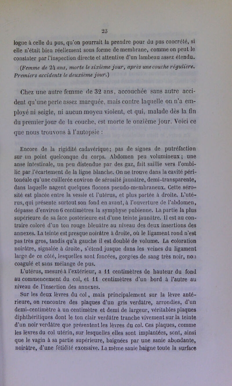 logiie à celle du pus, qu’on pourrait la prendre pour du pus concrélê, si elle n’étail bien réellement sous forme de membrane, comme on peut le constater par l’inspection directe et attentive d’un lambeau assez étendu. {Femme de 2lx ans, morte le sixième jour, après une couche régulière. Premiers accidents le deuxième jour.) Chez une autre femme de 32 ans, accouchée sans autre acci- dent qu’une perte assez marquée, mais contre laquelle on n’a em- ployé ni seigle, ni aucun moyen violent, et qui, malade dès la fin du premier jour de la couche, est morte le onzième jour. Voici ce que nous trouvons à l’autopsie : Encore de la rigidité cadavérique; pas de signes de putréfaction sur un point quelconque du corps. Abdomen peu volumineux ; une anse intestinale, un peu distendue par des gaz, fait saillie vers l’ombi- lic par l’écartement de la ligne blanche. On ne trouve dans la cavité péri- tonéale qu’une cuillerée environ de sérosité jaunâtre, demi-transparente, dans laquelle nagent quelques flocons pseudo-membraneux. Cette séro- sité est placée entre la vessie et l’utérus, et plus portée à droite. L’uté- rus, qui présente surtout son fond en avant, à l’ouverture de l’abdomen, dépasse d’environ 6 centimètres la symphyse pubienne. La partie la plus supérieure de sa face postérieure est d’une teinte jaunâtre. Il est au con- traire coloré d’un ton rouge bleuâtre au niveau des deux insertions des annexes. La teinte est presque noirâtre à droite, où le ligament rond n’est pas très gros, tandis qu’à gauche il est doublé de volume. La coloration noirâtre, signalée à droite, s’étend jusque dans les veines du ligament large de ce côté, lesquelles sont foncées, gorgées de sang très noir, non coagulé et sans mélange de pus. L’utérus, mesuré à l’extérieur, a 11 centimètres de hauteur du fond au commencement du col, et 11 centimètres d’un bord à l’autre au niveau de l’insertion des annexes. Sur les deux lèvres du col, mais principalement sur la lèvre anté- rieure, on rencontre des plaques d’un gris verdâtre, arrondies, d’un demi-centimètre à un centimètre et demi de largeur, véritables plaques diphthéritiques dont le ton clair verdâtre tranche vivement sur la teinte d’un noir verdâtre que présentent les lèvres du col. Ces plaques, comme les lèvres du col utérin, sur lesquelles elles sont implantées, sont, ainsi que le vagin à sa partie supérieure, baignées par une sanie abondante, noirâtre, d’une fétidité excessive. La même sanie baigne toute la surface