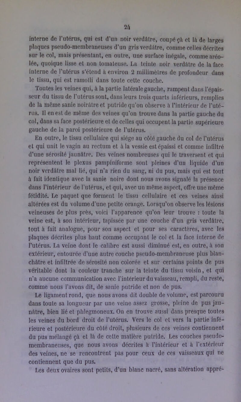 'llx interne de riitérus, qui est d’un noir verdâtre, coupé çà et \h de larges plaques pseudo-membraneuses d’un gris verdiïtre, comme celles décrites sur le col, mais présentant, en outre, une surface inégale, comme aréo- lée, quoique lisse et non lomaleusc. La teinte noir verdAtre de la face interne de l’utérus s’étend à environ 2 millimètres de profondeur dans le tissu, qui est ramolli dans toute celte couche. Toutes les veines qui, à la partie latérale gauche, rampent dans l'épais- seur du tissu de l’utérus sont, dans leurs trois quarts inférieurs, remplies de la même sanie noirâtre et putride qu’on observe à l’intérieur de l’uté- riis. Il en est de même des veines qu’on trouve dans la partie gauche du col, dans sa face postérieure et de celles qui occupent la partie supérieure gauche de la paroi postérieure de l’utérus. En outre, le tissu cellulaire qui siège au côté gauche du col de l’utérus et qui unit le vagin au rectum et à la vessie est épaissi et comme infiltré d’une sérosité jaunfttre. Des veines nombreuses qui le traversent et qui représentent le plexus pampiniforme sont pleines d’un liquide d’un noir verdâtre mal lié, qui n’a rien du sang, ni du pus, mais qui est tout à fait identique avec la sanie noire dont nous avons signalé la présence dans l’intérieur de l’utérus, et qui, avec un même aspect, offre une même fétidité. Le paquet que forment le tissu cellulaire et ces veines ainsi altérées est du volume d’une petite orange. Lorsqu’on observe les lésions veineuses de plus près, voici l’apparence qu’on leur trouve : toute la veine est, à son intérieur, tapissée par une couche d’un gris verdâtre, tout h fait analogue, pour son as[iect et pour ses caractères, avec les plaques décrites plus haut comme occupant le col et la face interne de l’utérus. La veine dont le calibre est aussi diminué est, en outre, à son extérieur, entourée d’une autre couche pseudo-membraneuse plus blan- châtre et infiltrée de sérosité non colorée et sur certains points de pus véritable dont la couleur tranche sur la teinte du tissu voisin, et qui n’a aucune communication avec l’intérieur du vaisseau, rempli, du reste, comme nous l’avons dit, de sanie putride et non de pus. Le ligament rond, que nous avons dit double de volume, est parcouru dans toute sa longueur par une veine assez grosse, pleine de pus jau- nâtre, bien lié et phlegmoneux. On en trouve aussi dans presque toutes les veines du bord droit de l’utérus. Vers le col et vers la partie infé- rieure et postérieure du côté droit, plusieurs de ces veines contiennent du pus mélangé çà et lâ de cette matière putride. Les couches pseudo- membraneuses, que nous avons décrites â l’intérieur et à l’extérieur des veines, ne se rencontrent pas pour ceux de ces vaisseaux qui ne contiennent que du pus. Les deux ovaires sont petits, d’un blanc nacré, sans altération appré-