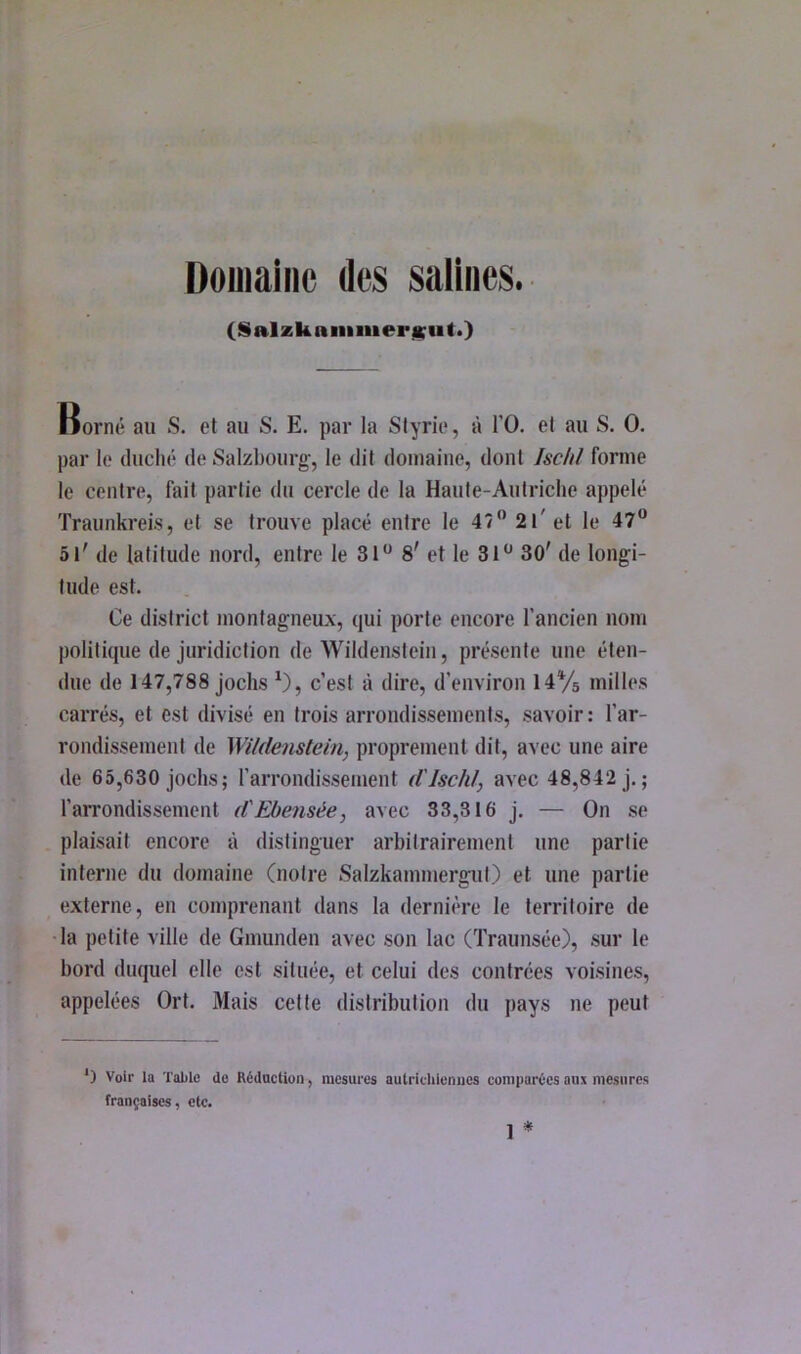 Domaine des salines. (SalzkaninierjKiit*) norné au S. et au S. E. par la Slyrie, à l’O. et au S. O. par le duclié de Saizbourg', le dit domaine, dont Ischl forme le centre, fait partie du cercle de la Haute-Autriche appelé Traunkreis, et se trouve placé entre le 47” 2l'el le 47“ 5i' de latitude nord, entre le 31“ 8' et le 31“ 30' de longi- tude est. Ce district montagneux, qui porte encore l’ancien nom politique de juridiction de Wildenstein, présente une éten- due de 147,788 jochs ^), c’est à dire, d’environ HVs milles carrés, et est divisé en trois arrondissements, savoir: l’ar- rondissement de Wildenstein, proprement dit, avec une aire de 65,630 Jochs; l’arrondissement d'Ischl, avec 48,842 j.; l’arrondissement d'Ebensée, avec 33,316 j. — On se plaisait encore à distinguer arhitrairement une partie interne du domaine (notre Salzkammergut) et une partie externe, en comprenant dans la dernière le territoire de la petite ville de Gmunden avec son lac (Traunsée), sur le hord duquel elle est située, et celui des contrées voisines, appelées Ort. Mais cette distribution du pays ne peut ‘) Voir la Table do RédocUoii, mesures autricliienues comparées aux mesures françaises, etc. * 1