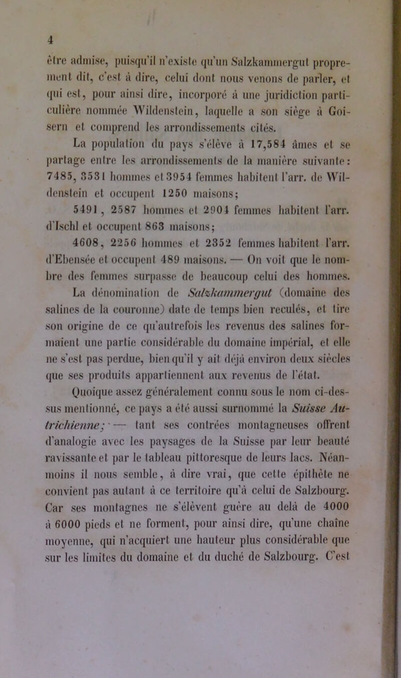 èlro admise, puisqu’il u’exisle (ju’uu iSalzkauuuergut propre- ment dit, c’est à dire, celui dont nous venons de parler, et (jui est, pour ainsi dire, incorporé à une juridiction parti- culière nommée AVildenslein, laquelle a son siège à Goi- scrn et comprend les arrondissements cités. La population ilu pays s’élève à 17,584 âmes et se partage entre les arrondissemenis de la manière suivante: 7485, ?)53t hommes et 3954 femmes habitent l’arr. de Wil- denstein et occupent 1250 maisons; 5491 , 2587 hommes et 2904 femmes habitent l’arr. d’ischi et occupent 863 maisons; 4608, 2256 hommes et 2352 femmes habitent l’arr. d’Ehensée et occuj)enl 489 maisons. — On voit que le nom- bre des femmes sur|)asse de beaucoup celui des hommes. La dénomination de Sulzkanmiergut (domaine des salines de la couronne) date de temps bien reculés, et tire son origine de ce qu'autrefois les revenus des salines for- maient une partie considérable du domaine impérial, et elle ne s’est pas perdue, bien qu'il y ait <léjà environ deux siècles que ses produits appartiennent aux revenus de l'étal. Ouoique assez généralement connu sous le nom ci-des- sus mentionné, ce j)ays a été aussi surnommé la Suisse Au- Irichienne;'— tant ses contrées montagneuses offrent d’analogie avec les paysages de la Suisse par leur beauté ravissante et par le tableau pittoresque de leurs lacs. Néan- moins il nous semble, à dire vrai, que cette épithète ne convient pas autant à ce territoire qu’à celui de Salzhourg. Car ses montagnes ne s’élèvent guère au delà de 4000 à 6000 pieds et ne forment, pour ainsi dire, qu’une chaîne moyenne, qui n’acquiert une hauteur plus considérable (pie sur les limites du domaine et du duché de Salzhourg. C’est