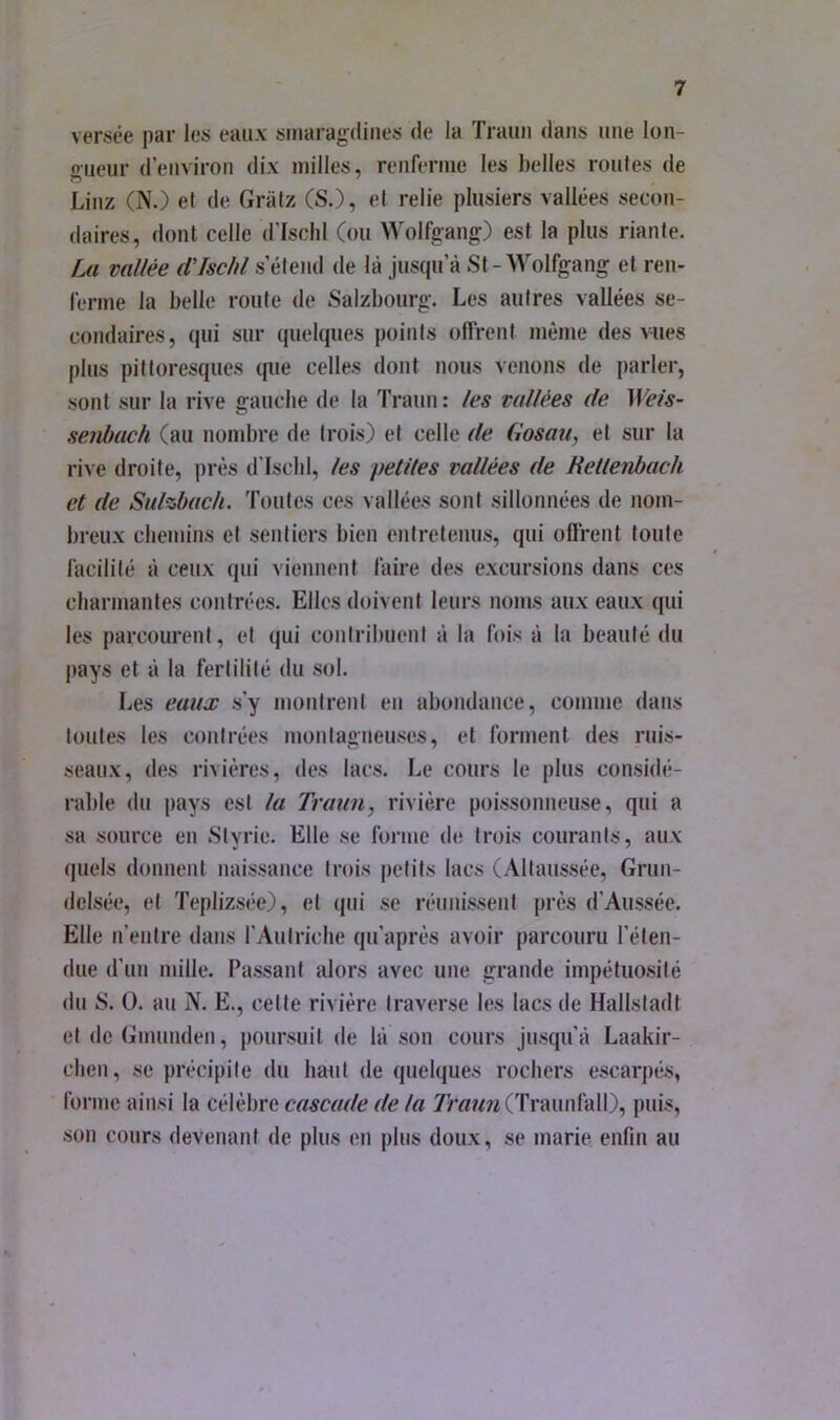 versée par les eaux sitiaragdiiies de la Traim dans une lon- oueur d’environ dix milles, renferme les belles roules de Linz (N.) el de Griilz CS.), et relie plusiers vallées secon- daires, dont celle d’Ischl (ou Wolfgang) est la plus riante. [m vallée d'Ischl s’étend de là jusqu’à St-Wolfgang et ren- ferme la belle route de Salzbourg. Les autres vallées se- condaires, qui sur quelques points offrent même des vues plus pittoresques que celles dont nous venons de parler, sont sur la rive gaucbe de la Traun : les vallées de Wels- senbach (au nombre de trois) et celle de Gosau, et sur la rive droite, près d'Iscbl, les petites vallées de Rellenbach et de Sulzbuch. Toutes ces vallées sont sillonnées de nom- breux cbemins et sentiers bien entretenus, qui offrent foufe facilité à ceux qui viennent faire des excursions dans ces charmantes contrées. Elles doivent leurs noms aux eaux qui les parcourent, et qui contribuent à la fois à la beauté du |)ays et à la fertilité du sol. Les eaux s’y montrent en abondance, comme dans toutes les contrées montagneuses, et forment des ruis- seaux, des rivières, des lacs. Le cours le plus considé- rable du pays est la Traun, rivière poissonneuse, qui a sa source en .Styrie. Elle se forme de trois courants, aux quels donnent naissance trois petits lacs (Altaussée, Grun- delsée, et TeplizsC-e), et qui se réunissent près d’Aussée. Elle n’entre dans l’Autriche qu’après avoir parcouru l’éten- due d’un mille. Passant alors avec une grande impétuo.silé du S. O. au N. E., celle rivière traverse les lacs de Hallstadt et deGmunden, poursuit de là son cours jusqu’à Laakir- cben, se précipite du haut de quelques rochers escarpés, forme ainsi la célèbre cascade de la 7'mww(Traunfall), puis, son cours devenant de plus en plus doux, se marie enfin au