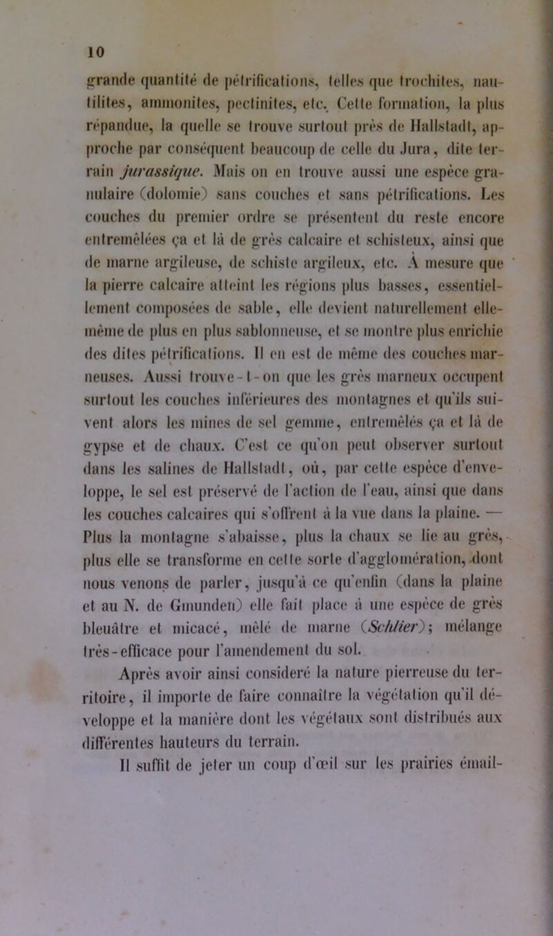 grande qiianlifé de |»êlrificafioii>i, telles que Inichife.s, iiau- lilile.s, amuioiiiles, peclinites, elt\ Celle roniialioii, la plus répandue, la quelle se trouve surloul près de HallsladI, ap- [iroclie par conséquent beaucoup de celle du Jura, dite ter- rain Jurassique. Afais on en trome aussi une espèce gra- nulaire (dolomie) sans couches et sans pélridcalions. Les couches du premier ordre se présentent du reste encore entremêlées ça et là de grès calcaire et schisteux, ainsi que de marne argileuse, de schiste argileux, etc. A mesure (|ue la pierre calcaire atteint les régions plus basses, essentiel- lement composées de sable, elle d(‘vient naturellement elle- même de [dus en plus sablonneuse, et se montre ])lus enrichie des dites pétrifications. Il en est de même des couches mar- neuses. Aussi trouve-1-on (pie les grès marneux occupent surtout les couches inlériimiTS des montagnes et qu’ils sui- vent alors les mines de sel gemme, enlremêl('*s (,‘a et là de gypse et de chaux. C’est ce qu’on peut observer surtout dans les salines de Hallstadt, où, par celte espèce d’enve- loppe, le sel est [iniservé de l’action de l’eau, ainsi que dans les couches calcaires qui s’ollrenl à la vue dans la plaine. — Plus la montagne .s’ahaissi*, plus la chaux se lie au gn’‘s, plus elle se transforme en cette sorte d’agglomération,.dont nous venons de parler, jusqu’à ce qu’enlin (dans la plaine et au N, de Gmunden) elle fait place à une espèce de grès bleuâtre et micacé, mêlé de marne (.Schiie?'')', mélange très-efficace pour ramendement du sol. Après avoir ainsi considéré la nature pierreuse du ter- ritoire, il importe de faire connaitre la végétation qu’il d(*- veloppe et la manière dont les végétaux sont distribués aux dill’érenles hauteurs du terrain. Il suffit de jeter un coup d’œil sur les prairies émail-