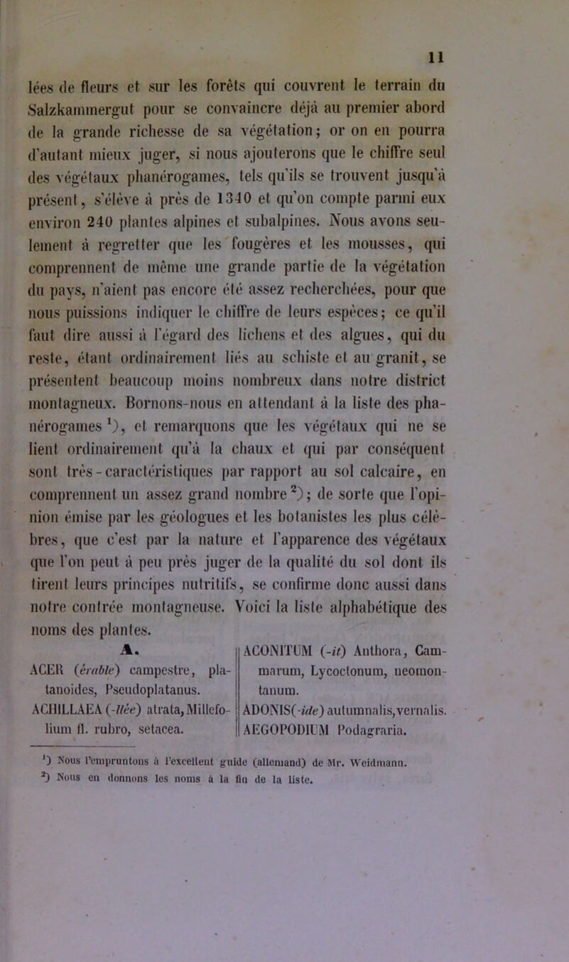 lées (le fleurs et sur les forêts qui couvrent le terrain du .Salzkaininergut pour se convaincre déjà au premier abord (le la orande richesse de sa végétation; or on en pourra d'autant mieux juger, si nous ajouterons que le chiffre seul des végétaux phanérogames, tels qu’ils se trouvent jusqu'à présent, s’élève à près de 1340 et qu’on compte parmi eux environ 240 plantes alpines et subalpines. Nous avons seu- lement à regretter que les'fougères et les mousses, qui comprennent de même une grande partie de la végétation du pays, n’aient pas encore été assez recherchées, pour que nous puissions indiquer le chiffre de leurs espèces ; ce (ju’il faut dire aussi à l’égard des lichens et des algues, qui du reste, étant ordinairement liés au schiste et au granit, se présentent beaucoiq) moins nombreux dans notre district montagneux. Bornons-nous en attendant à la liste des pha- nérogames *), et remarquons que les v(*gétaux qui ne se lient ordinairement qu’à la chaux et qui par consé(iuent sont très-caractéristiques par rapport au sol calcaire, en comprennent un assez grand nombre *) ; de sorte que l’opi- nion émise par les géologues et les botanistes les plus célè- bres, que c’est par la nature et l’apparence des végétaux (jue l’on peut à peu près juger de la qualité du sol dont ils tirent leurs principes nutritifs, se confirme donc aussi dans notre contrée montagneuse. Voici la liste alphabétique des noms des plantes. A. ACER {érable) campestie, pla- lanoides, Pscudoplatanus. ACIlILLAEA {-liée) aliala,AIillcfo- liimi fl. rubro, setacea. ACOiMTüM {-U) Anlhora, Cam- maruni, Lycoefonum, ueoraon- tanum. ADONiS(-iVfe)auluinnalis,vernalis. AEGOPOÜll'.M Podajrraria. ') Nous l’empruntons A l’excellent {fuldc (alloniand) de Mr. Wcidmanti. ^ Nous en donnons les noms A la On de la liste.