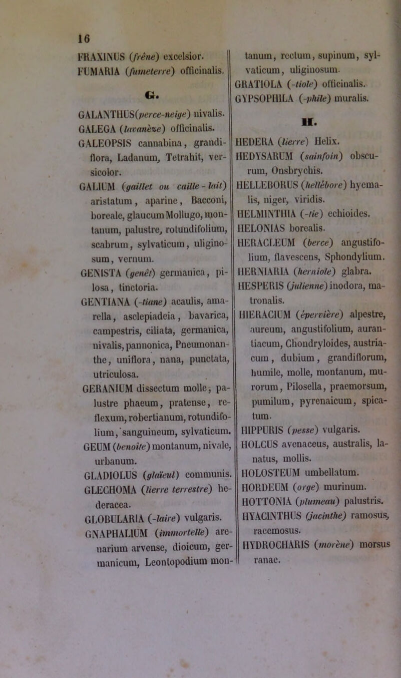 FRAXINUS ifrétie) excelsior. FLMARIA (fuNielerre) officinalis. ti. GALANTIlLS(/ié?/ce-«f/ÿ<^) nivalis. GALEGA (Ittcanèze) officinalis. GALEOPSIS cannabiua, gramli- flora, Ladanuiu^ Tetrahit, vcr- sicolor. GALILM (gaillet ou caille-lait) arislalum , aparine, Bacconi, boréale, glaucum Mollugo, luon- taiiuin, palustre, rotuudifolium, scabrum, sylvaticum, uligino- sum, venium. GEMSTA {genêt) gennanica, pi- losa, tinctoria. GE^TIANA {-Hune) acaulLs, ama- rella, asclepiadcia, bavarica, canipestris, ciliata, germanica, nivalis, pannonica, Pneumonan- Ihe, uniflora, nana, punclata, utriculosa. GERAiNIL'M dissectum molle, pa- lustre phaeum, pratense, re- tlcxuin, robertianum, rotundifo- lium,'sanguineum, sylvaticum. GEÜM {henoite) montanum, nivale, urbanum. GLADIOLUS (glaïeul) communis. GLECIIOMA (lierre terrestre) he- dcracca. GLOBÜLARIA (-luire) vulgaris. GNAPHALIÜM (immortelle) are- narium arvense, dioicum, ger- manicum, Leontopodium mon- tanum , rectum, supinum, syl- vaticum, uliginosum. GRATIOLA (-tiole) ofticinalis. GYPSOPHILA (-phile) muralis. II. IlEDERA (lierre) Hélix. HEDVSARUM (sainfoin) obscu- rum, Onsbrycbis. IIELLEBORUS (hellébore) hyema- lis, niger, viridis. HELMIM'IIIA (-tie) echioides. IIELONIAS borcalis. HERACf.EUM (berce) angustifo- lium, llavescens, Sphondylium. IIERNIARIA (herniole) glabra. IIESPERIS (julienne) inodora, ma- tronalis. IIIERACIIM (épervière) alpestre, .lureum, angustifolium, auran- tiacum, Chondryloides, austria- cum, dubium , grandillorum, liumile, molle, montanum, mu- rorum, Pilosella, praemorsum, pumilum, pyrenaicum, spica- tum. IIIPPURIS (pesse) vulgaris. IIOLCUS avenaceus, australis, la- natus, mollis. HOLOSTEUM umbell.atum. HORüEüM (orge) muriuum. llOïTOiMA (plumeau) palustris. HYACLNTHÜS (jacinthe) ramosus, racemosus. HYDROCHMHS (morène) morsus ranac.