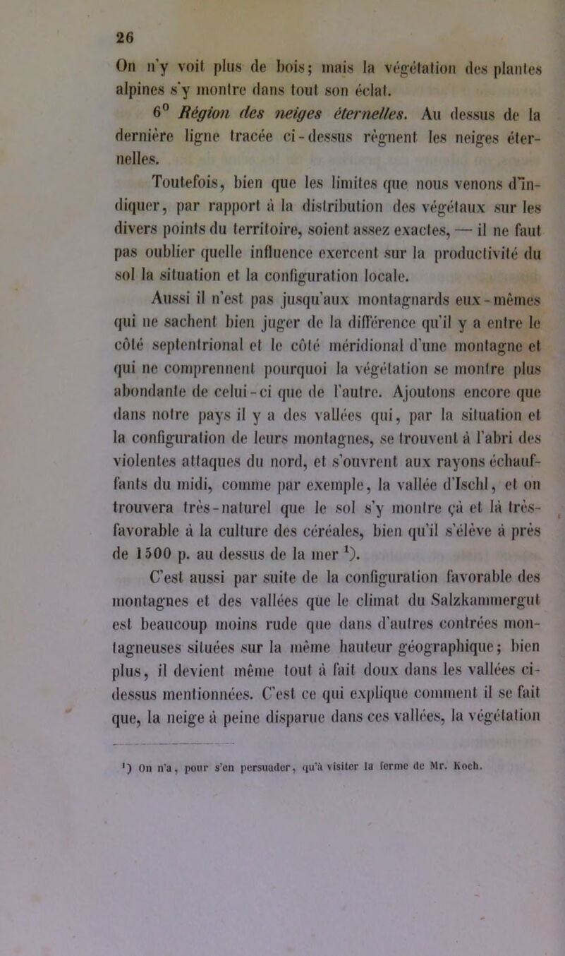 On n’y voil plus de bois; mais la véjrélalion des piaules alpines s'y montre dans tout son éclat. 6” Région des neiges éternelles. Au dessus de la dernière ligne tracée ci-dessus régnent les neiges éter- nelles. Toutefois, bien que les limites que nous venons dln- diquer, par rapport à la disiribulion des végétaux sur les divers points du territoire, soient assez exactes, — il ne faut pas oublier quelle influence exercent sur la productivité du sol la situation et la configuration locale. Aussi il n’est pas jusqu’aux montagnards eux-mêmes qui ne sachent bien juger de la différence qu’il y a entre le côté septentrional et le côté méridional d’une montagne et (jui ne comjirennent pourquoi la végétation se montre plus abondante de celui-ci que de l’autre. Ajoutons encore que dans notre pays il y a des vallées qui, par la .situation et la configuration de leurs montagnes, se trouvent à l’abri des violentes attaques du nord, et .s’ouvrent aux rayons échauf- fants du midi, comme par exemple, la vallée d'ischl, et on trouvera très-naturel que le sol s’y montre (,‘à et là très- favorable à la culture des céréales, bien ([u’il .s’élève à près de 1500 p. au dessus de la mer C’est au.ssi par suite de la configuration favorable des montagnes et des vallées que le climat du Salzkammergut est beaucoup moins rude que dans d’autres contrées mon- tagneuses situées .sur la même hauteur géographique ; bien plus, il devient même tout à fait doux dans les vallées ci- <le.s.sus mentionnées. C’est ce qui explique comment il .se fait que, la neige à peine disparue dans ces vallées, la végétation ') On n’a, pour s’en persuader, «lu’ii visiter la ferme de Mr. Koeb.