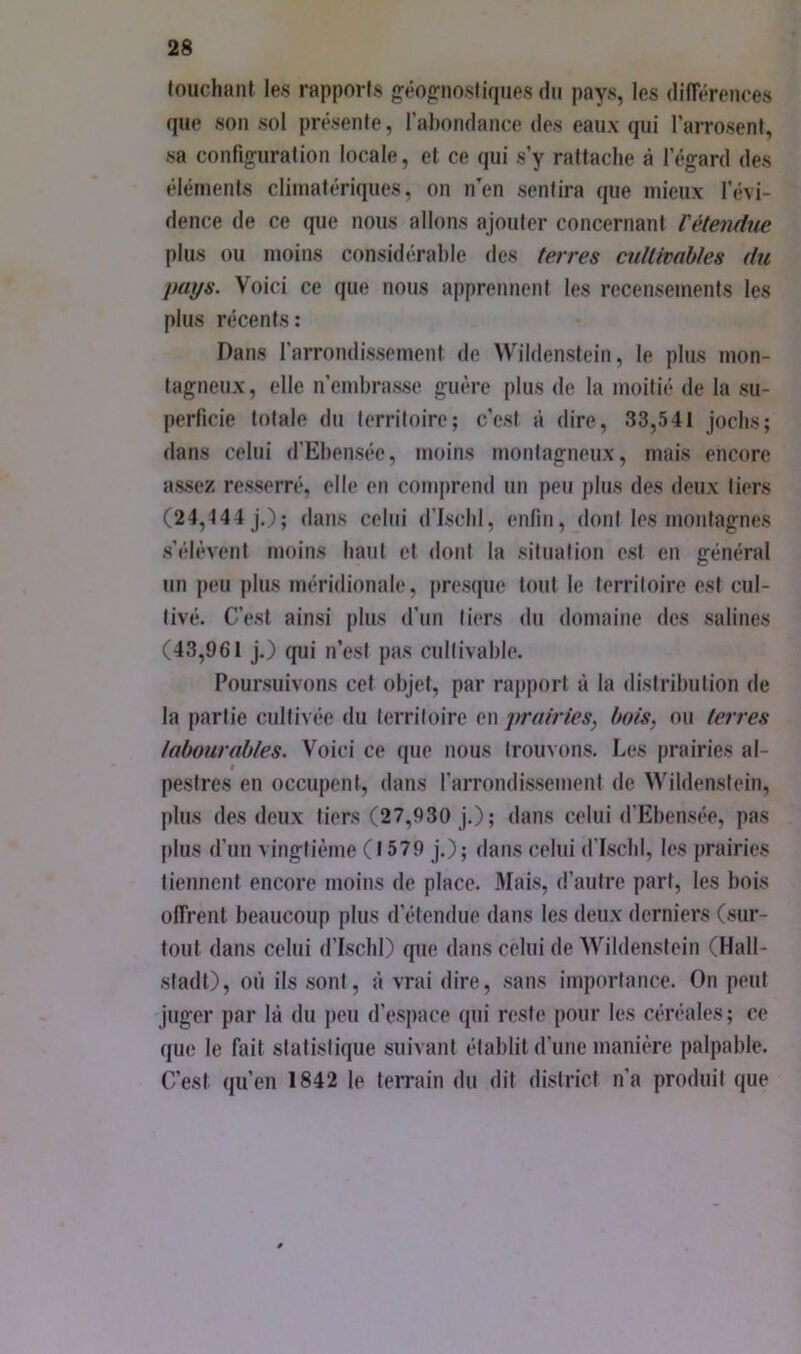 touchant les rapports gêog-nostiqiies du pays, les dilTérences que son sol présente, rahondance des eaux qui l’arrosent, sa confinfuration locale, et ce qui s’y rattache à l’égard des éléments climatériques, on n'en sentira que mieux l’évi- dence de ce que nous allons ajouter concernant Vétendue plus ou moins considérable des terres cullimhtes du pays. Voici ce que nous apprennent les recensements les plus récents: Dans l’arrondissement de Wildenstein, le plus mon- tagneux, elle n’embrasse guère plus de la moitié de la su- perficie totale du territoire; c’est à dire, 33,541 jochs; dans celui d’Ebensée, moins monlagneux, mais encore assez resserré, elle en comprend un peu plus des deux tiers (24,144 J.); dans celui d’ischi, enfin, dont les montagnes s’élèvent moins haut et dont la silnalion est en général un peu plus méridionale, presque tout le territoire est cul- tivé. C’est ainsi plus d’un tiers du domaine des salines (43,961 J.) qui n’est pas cultivable. Poursuivons cet objet, par rapport à la distribution de la partie cultivée du territoire en jirairies, hais, ou terres labourables. Voici ce que nous trouvons. Les prairies al- t pestres en occupent, dans farrondissement de Wildenstein, plus des deux tiers (27,930 J.); dans celui d’Ebensée, pas plus d’un vingtième ( 1579 j.); dans celui d’IschI, les prairies tiennent encore moins de place. Mais, d’autre part, les bois olTrenl beaucoup plus d’étendue dans les deux derniers (sur- tout dans celui d’ischi) que dans celui de Wildenstein (Hall- stadt), où ils sont, à vrai dire, sans importance. On peut juger par là du peu d’espace qui reste pour les céréales; ce que le fait statistique suivant établit d’une manière palpable. C’est qu’en 1842 le terrain du dit district n’a produit que