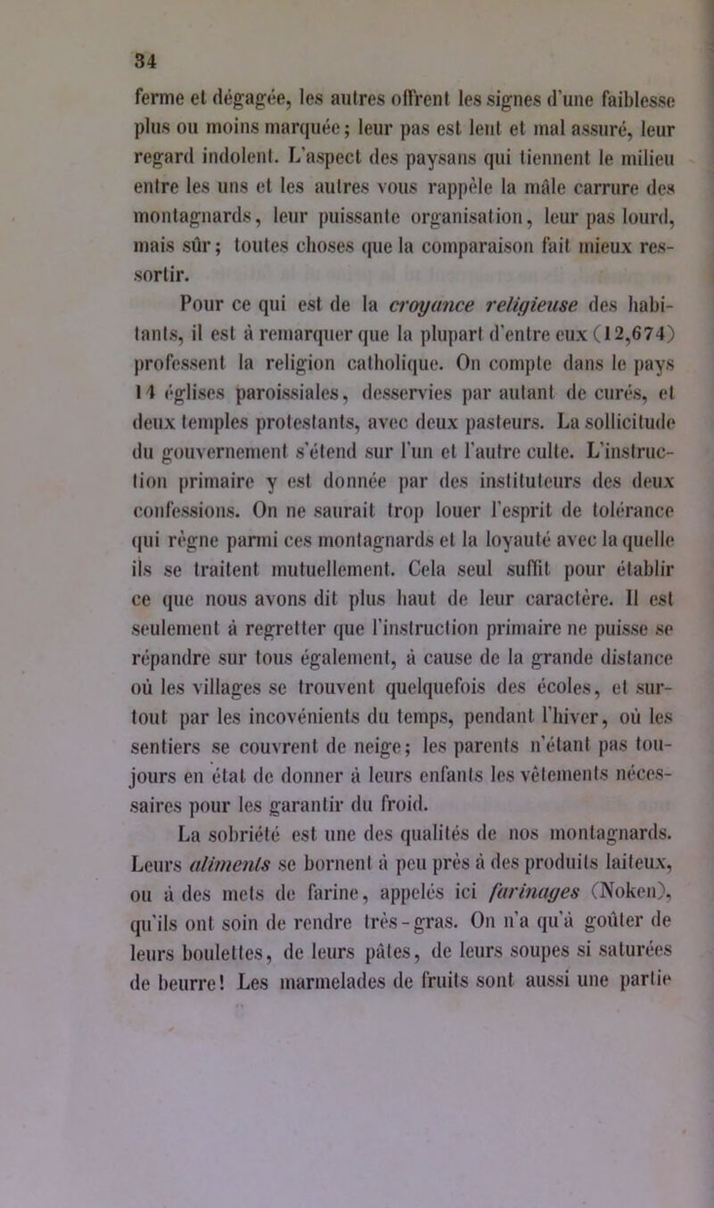 ferme et dégag:ée, les aulres offrent les signes d’une faiblesse plus ou moins manjuée ; leur pas est lent et mal assuré, leur regard indolent. L’aspect des paysans (pii tiennent le milieu entre les uns et les autres vous rappèle la mâle carrure des montagnards, leur puissante organisation, leur pas lourd, mais sûr ; toutes choses ipie la comparaison fait mieux res- sortir. Pour ce qui est de la ci'oyunce religieuse des habi- tanl.s, il est à remarquer que la plupart d’entre eux (12,674) professent la religion catholique. On compte dans le pays 14 églises paroissiales, desser>'ies par autant de curés, et deux temples protestants, av(>c deux pasteurs. La sollicitude du gouvernement s’étend sur l’un et l’autre culte. L’instruc- tioii primaire y (!st donnée par des instituteurs des deux confessions. On ne saurait trop louer l’esprit de tolérance (pii r(‘gne panni ces montagnards et la loyauté avec la (luelle ils se traitent mutuellement. Cela seul suffit pour établir ce que nous avons dit plus haut de leur caractère. Il est seulement à regretter que l’instruclion primaire ne puisse .se r(;pandre sur tous également, à cause de la grande distance où les villages se trouvent (pielquefois des écoles, et sur- tout par les incovénients du temps, pendant l’iiiver, où les sentiers se couvrent de neige; les parents n’étant pas tou- jours en étal de donner à leurs enfants les vêtements néces- saires pour les garantir du froid. La sobriété est une des qualités de nos montagnards. Leurs alimenls se bornent à peu près à des produits laiteux, ou à des mets de farine, appelés ici farinages (Noken), qu’ils ont soin de rendre très-gras. On n’a qu’à goûter de leurs boulettes, de leurs pâtes, de leurs soupes si saturées de beurre! Les marmelades de fruits sont aussi une partie