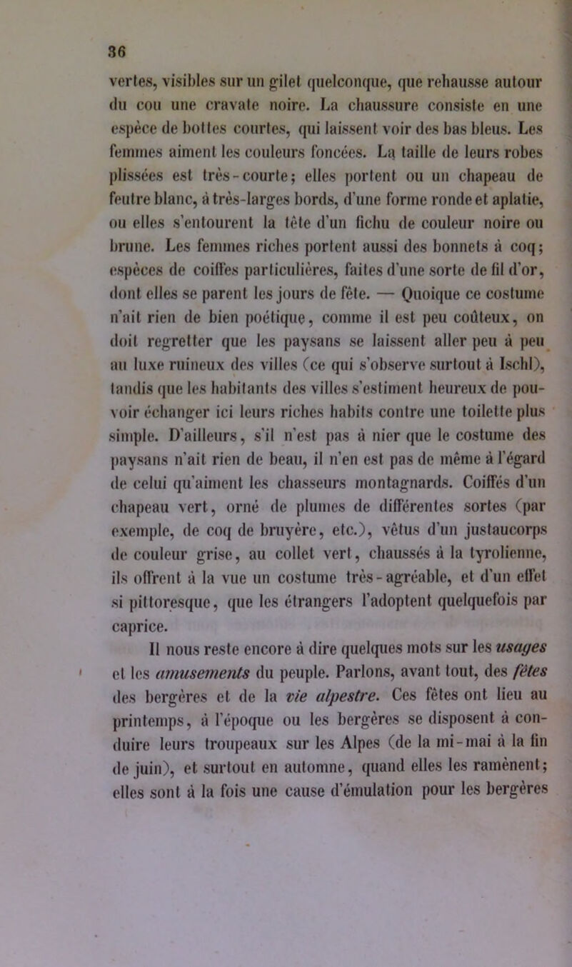 vertes, visibles sur iiii g;ilel (luelcoïKjue, que rehausse autour (lu cou une cravate noire. La cliaussure consiste en une espèce de hottes courtes, (|ui laissent voir des bas bleus. Les femmes aiment les couleurs foncées. La taille de leurs robes plissées est très-courte; elles portent ou un chapeau de feutre blanc, à très-larges bords, d’une forme ronde et aplatie, ou elles s’entourent la tête d’un lichu de couleur noire ou brune. Les femmes riches portent aussi des bonnets à coq; (ïspèces de coilfes particulières, faites d’une sorte de fil d’or, dont elles se parent les jours de fêle. — Onoique ce costume n’ait rien de bien poétique, comme il est peu coûteux, on doit regretter que les paysans se laissent aller peu à peu au luxe ruineux des villes (ce qui s’observe surtout à Iscbl), tandis (jue les habitants des villes s’estiment heureux de pou- voir échanger ici leurs riches habits contre une toilette plus simple. D’ailleurs, s’il n’est pas à nier que le costume des paysans n’ait rien de beau, il n’en est pas de même à l’égard de celui qu’aiment les chasseurs montagnards. Coiffés d’un chapeau vert, orné de plumes de différentes sortes (par exemple, de coq de bruyère, etc.), vêtus d’un justaucorps de couleur grise, au collet vert, chaussés à la tyrolienne, ils offrent à la vue un costume très - agréable, et d’un effet si pittoresque, que les étrangers l’adoptent quelquefois par caprice. 11 nous reste encore à dire quelques mots sur les usages cl les ainusemerUs du peuple. Parlons, avant tout, des fêtes des bergères et de la vie alpestre. Ces fêles ont lieu au printemps, à l’époque ou les bergères se disposent à con- duire leurs troupeaux sur les Alpes (de la mi-mai à la fin de juin), et surtout en automne, quand elles les ramènent; elles sont à la fois une cause d’émulation pour les bergères