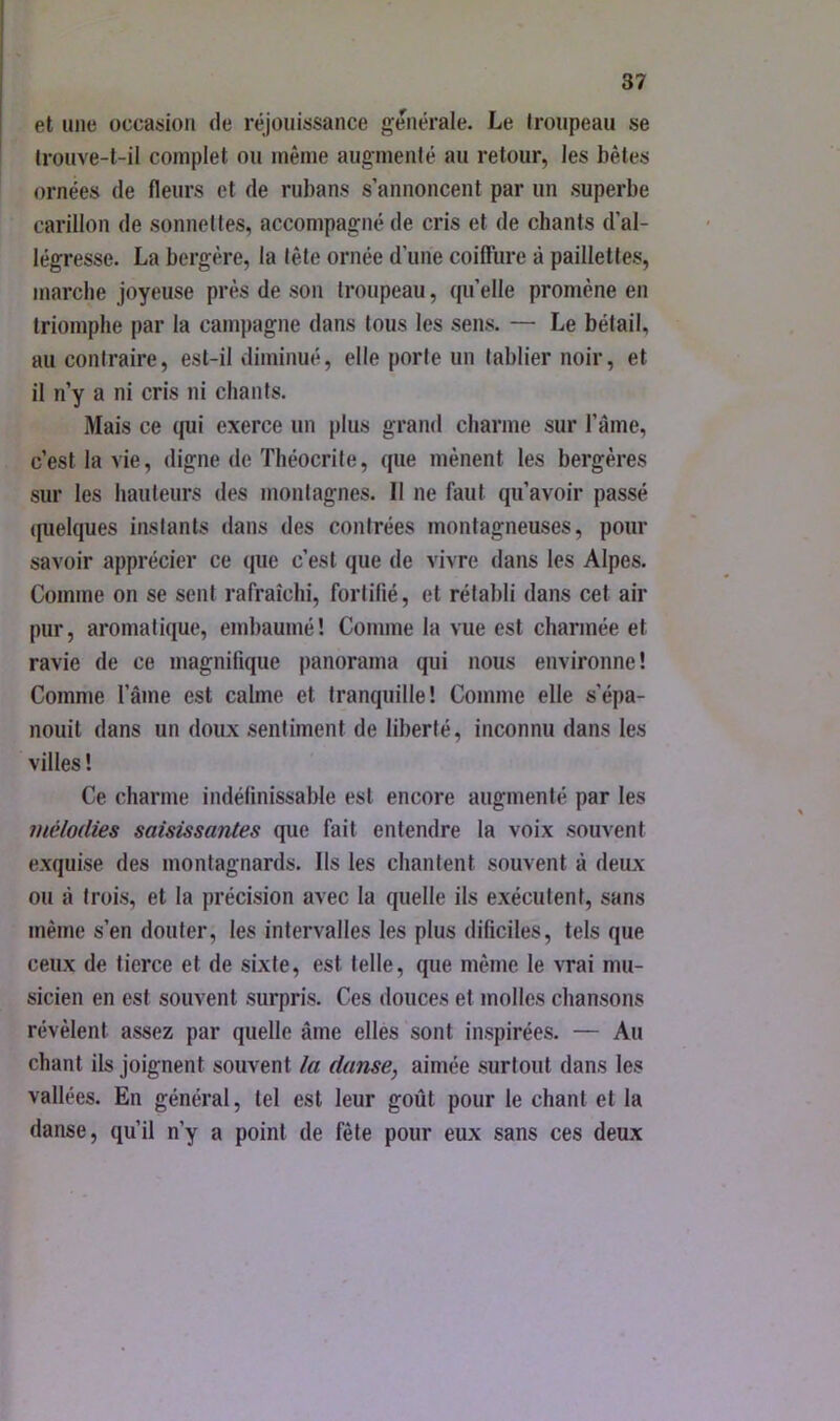 et une occasion de réjouissance générale. Le Iroupeau se (rouve-l-il complet ou même augmenté au retour, les bêtes ornées de fleurs et de rubans s’annoncent par un superbe carillon de sonnettes, accompagné de cris et de chants d’al- légresse. La bergère, la tête ornée d’une coifliire à paillettes, marche joyeuse près de son troupeau, qu’elle promène en triomphe par la campagne dans tous les sens. — Le bétail, au contraire, est-il diminué, elle porte un tablier noir, et il n’y a ni cris ni chants. Mais ce qui exerce un plus grand charme sur l’âme, c’est la vie, digne de Théocrite, que mènent les bergères sur les hauteurs des montagnes. Il ne faut qu’avoir passé ([uelques instants dans des contrées montagneuses, pour savoir apprécier ce que c’est que de vivre dans les Alpes. Comme on se sent rafraîchi, fortifié, et rétabli dans cet air pur, aromatique, embaumé ! Comme la vue est charmée et ravie de ce magnifique panorama qui nous environne! Comme l’âme est cahne et tranquille! Comme elle s’épa- nouit dans un doux sentiment de liberté, inconnu dans les villes ! Ce charme indéfinissable est encore augmenté par les mélodies saisissantes que fait entendre la voix souvent exquise des montagnards. Ils les chantent souvent à deux ou à trois, et la précision avec la quelle ils exécutent, sans même s’en douter, les intervalles les plus dificiles, tels que ceux de tierce et de sixte, est telle, que même le vrai mu- sicien en est souvent surpris. Ces douces et molles chansons révèlent assez par quelle âme elles sont inspirées. — Au chant ils joignent souvent la danse, aimée surtout dans les vallées. En général, tel est leur goût pour le chant et la danse, qu’il n’y a point de fête pour eux sans ces deux