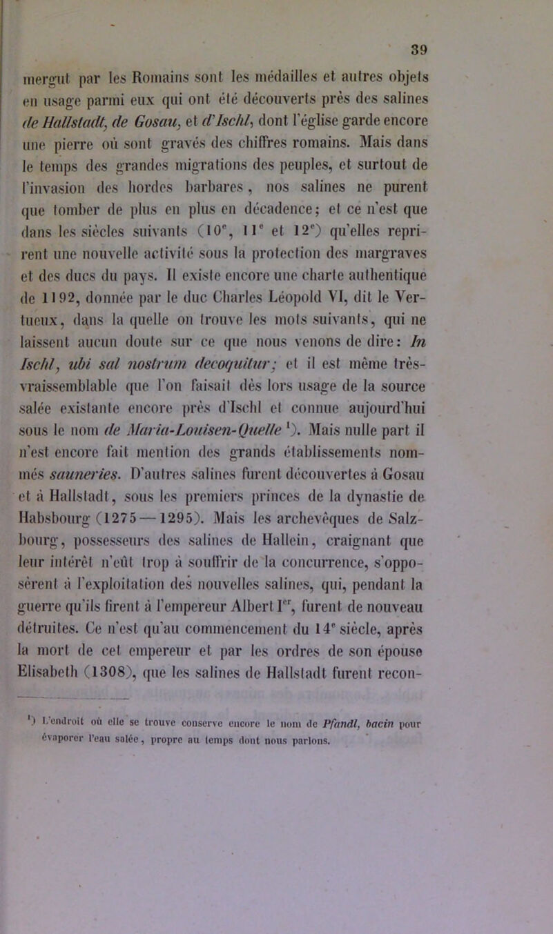 inergul par les Romains sont les médailles et autres objets en usage parmi eux qui ont été découverts près des salines (le Hallstadt, de Gosau, et ddschl, dont l'église garde encore une pierre où sont gravés des chilTres romains. Mais dans le temps des grandes migrations des peuples, et surtout de l’invasion des hordes barbares, nos salines ne purent (jiie tomber de plus en plus en décadence; et ce n’est que dans les siècles suivants (10% 1 T et 12') qu’elles repri- rent une nouvelle activité sous la protection des margraves et des ducs du pays. Il existe encore une charte authentique de 1192, donnée par le duc Charles Léopold VI, dit le Ver- tueux, dans la quelle on trouve les mots suivants, qui ne laissent aucun doute sur ce que nous venons de dire: In Iscfd, ubi s(d noslrum detwjudur; et il est même très- vraissemblable que l’on faisait dès lors usage de la source salée existante encore près d’ischi et connue aujourd’hui sous le nom de Maria-Louisen-Quel le ‘). Mais nulle part il n’est encore fait mention des grands établissements nom- més saunei'ies. D’autres salines furent découvertes à Gosau et à Hallstadt, sous les premiers princes de la dynastie de Habsbourg (1275 —1295). Mais les archevêques de Salz- bourg, possesseurs des salines de Hallein, craignant que leur intérêt n’eût trop à soulfrir de'la concuiTeuce, s’oppo- sèrent à l’exploitation des nouvelles salines, qui, pendant la guerre qu’ils firent à l’empereur Albert I, furent de nouveau détruites. Ce n’est qu’au commencement du 14'siècle, après la mort de cet empereur et par les ordres de son épouse Elisabeth (1308), que les salines de Hallstadt furent recon- ') I. endroit où elle sc trouve conserve encore le nom de Pfandt, hacin t>our ùvaporor l’eau salée, propre au temps dont nous parlons.