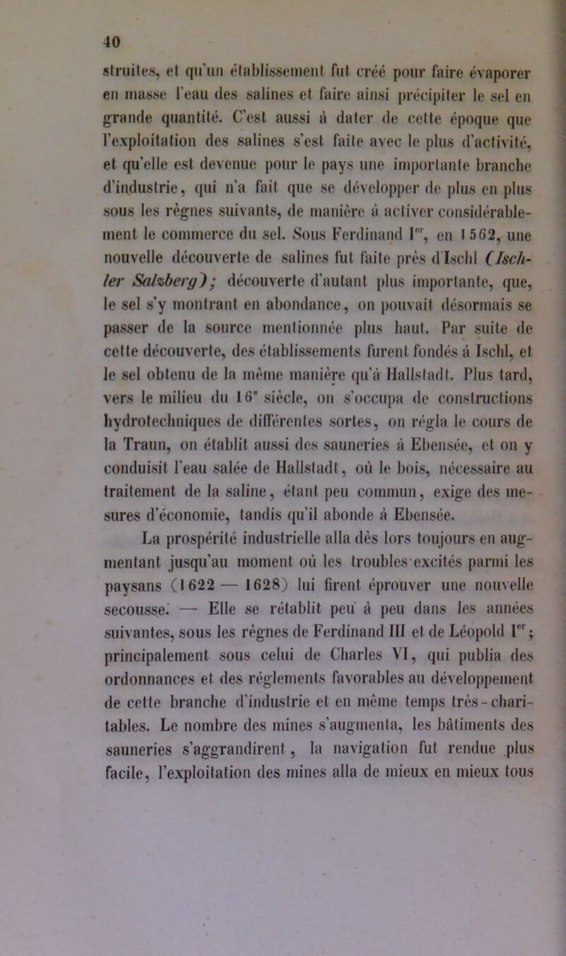 slriiile.s, et qiniii élsibli-ssomeiil fut créé pour Aiire évaporer eu luatise l’eau des salines et faire ainsi précipiter le sel eu grande quantité. C’est aussi à dater de cette époque que l’exploitation des salines s’esl faite avec le plus d’activité, et quelle est devenue pour le pays une importante branche d’industrie, qui n’a fait que se développer de plus en plus sous les règnes suivants, de manière à activer considérable- ment le commerce du sel. Sous Ferdinand I, en 1562, une nouvelle découverte de salines fut faite près d Iscld CJsch- ler Sdhberg); découverte d’autant plus importante, que, le sel s’y montrant en abondance, on pouvait désormais se passer de la source mentionnée plus haut. Par suite de cette découverte, des établissements furent fondés à Ischl, et le sel obtenu de la même manière qu’à Hallstadl. Plus tard, vers le milieu du 16'siècle, on s’occupa de constructions hydrotechniques de dilTérentes sortes, on régla le cours de la Traun, on établit aussi des sauneries à Ebensée, et on y conduisit l’eau salée de Hallstadl, où le bois, nécessaire au traitement de la saline, étant peu commun, exige des me- sures d’économie, tandis qu’il abonde à Ebensée. La prospérité industrielle alla dès lors toujours en aug- mentant jusqu’au moment où les troubles excités parmi les paysans (1622 — 1628) lui lirent éprouver une nouvelle secousse.' — Elle se rétablit peii à peu dans les années suivantes, sous les règnes de Ferdinand III et de Léopold 1; principalement sous celui de Charles VI, qui publia des ordonnances et des réglements favorables au développement de cette branche d’industrie et en même temps très-chari- tables. Le nombre des mines s’augmenta, les bâtiments des sauneries s’aggrandirent, la navigation fut rendue plus facile, l’exploitation des mines alla de mieux en mieux tous