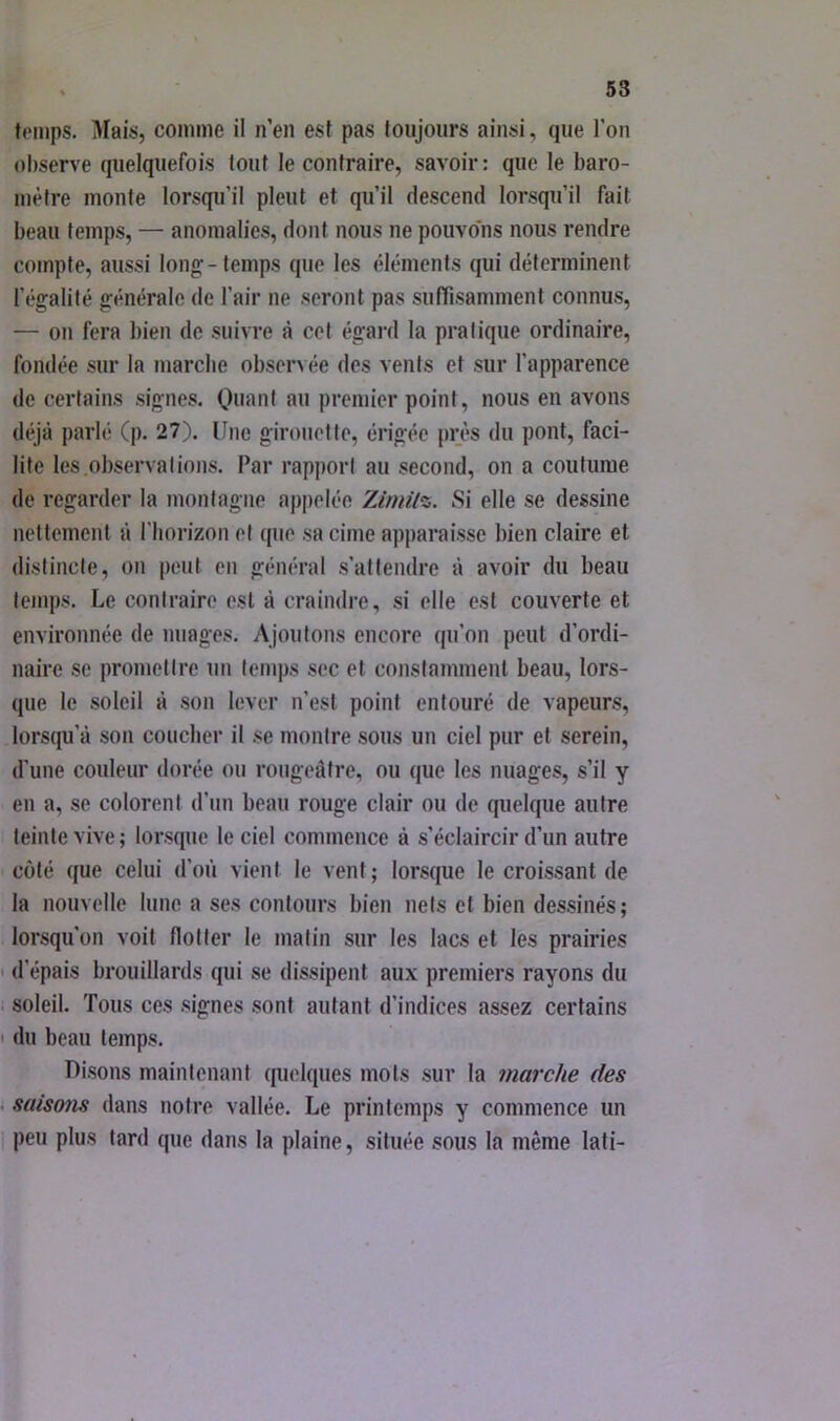 temps. Mais, comme il n’en est pas toujours ainsi, que l’on observe quelquefois tout le contraire, savoir: que le baro- mètre monte lorsqu’il pleut et qu’il descend lorsqu’il fait beau temps, — anomalies, dont nous ne pouvons nous rendre compte, aussi long-temps que les éléments qui déterminent l’égalité générale de l’air ne seront pas suffisamment connus, — on fera bien de suivre à cet égard la pratique ordinaire, fondée sur la marclie observée des vents et sur l’apparence de certains signes. Quant au premier point, nous en avons déjà parlé (p. 27). Une girouette, érigée près du pont, faci- lite les observât ions. Par rapport au second, on a coutume de regarder la montagne appelée Zimitz. Si elle se dessine nettement à l'horizon et que sa cime apparaisse bien claire et distincte, on peut en général s’attendre à avoir du beau temps. Le contraire est à craindre, si elle est couverte et environnée de nuages. Ajoutons encore qu’on peut d’ordi- naire se promettre un temps sec et constamment beau, lors- que le soleil à son lever n’est point entouré de vapeurs, lorsqu’à son coucher il se montre sous un ciel pur et serein, d'une couleur dorée ou rougeâtre, ou que les nuages, s’il y en a, se colorent d’un beau rouge clair ou de quelque autre teinte vive ; lorsque le ciel commence à s’éclaircir d’un autre coté que celui d’où vient le vent; lorsque le croissant de la nouvelle lune a ses contours bien nets et bien dessinés; lorsqu’on voit flotter le malin sur les lacs et les prairies d’épais brouillards qui se dissipent aux premiers rayons du soleil. Tous ces signes sont autant d’indices assez certains du beau temps. Disons maintenant quelques mots .sur la marche des saiso7is dans notre vallée. Le printemps y commence un peu plus tard que dans la plaine, située sous la même lati-