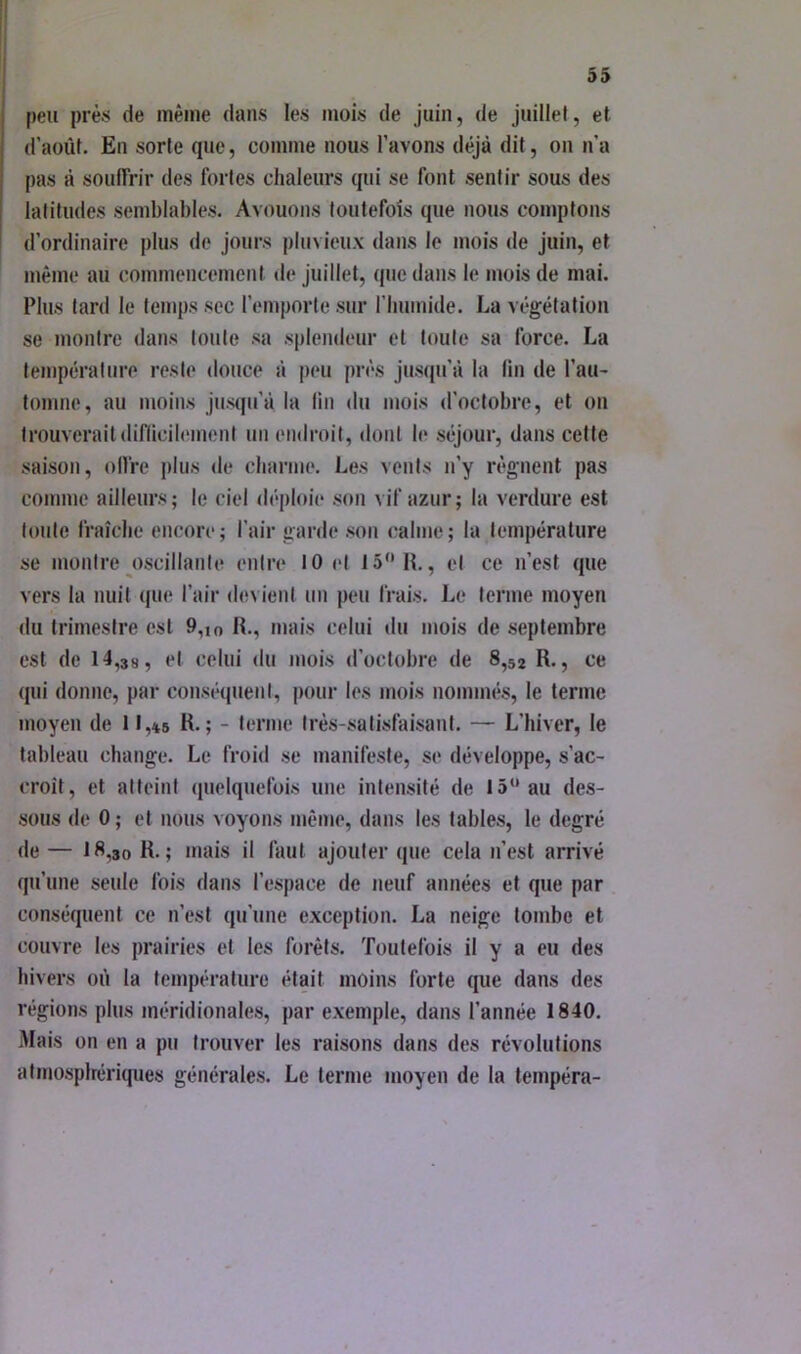 peu près de même dans les mois de juin, de juillet, et d’août. En sorte que, comme nous l’avons déjà dit, on n’a pas à souiïrir des fortes chaleurs qui se font sentir sous des latitudes semblables. Avouons toutefois que nous comptons d’ordinaire plus de jours pluvieux dans le mois de juin, et même au commencement de juillet, que dans le mois de mai. Plus tard le temps sec l’emporte sur rimmide. La végétation se montre dans toute sa splendeur et toute sa force. La température reste douce à peu près jusqu’à la lin de l’au- tomne, au moins jusqu’à la lin du mois d’octobre, et on trouveraitdiflicih'inent un endroit, dont le séjour, dans celte saison, olfre j)lus de charme. Les vents n’y régnent pas comme ailleurs; le ciel déploie son vif azur; la verdure est toute fraîche encore ; l’air garde son (;alme ; la température se montre oscillante entre 10 et 15“ H., et ce n’est que vers la nuit que l’air devient un peu frais. Le terme moyen du trimestre est 9,io R., mais celui du mois de septembre est de 14,38, et celui du mois d’octobre de 8,52 R., ce qui donne, par conséquent, pour les mois nommés, le terme moyen de 11,*6 R.; - terme très-satisfaisant. — L’hiver, le tableau change. Le froid se manifeste, se développe, s’ac- croît, et atteint quelquefois une intensité de 15“ au des- sous de 0 ; et nous voyons même, dans les tables, le degré de — 18,30 R.; mais il faut ajouter que cela n’est arrivé qu’une seule fois dans l’espace de neuf années et que par conséquent ce n’est qu’une exception. La neige tombe et couvre les prairies et les forêts. Toutefois il y a eu des hivers où la température était moins forte que dans des régions plus méridionales, par exemple, dans l’année 1840. Mais on en a pu trouver les raisons dans des révolutions atmosplrériques générales. Le terme moyen de la tempéra-