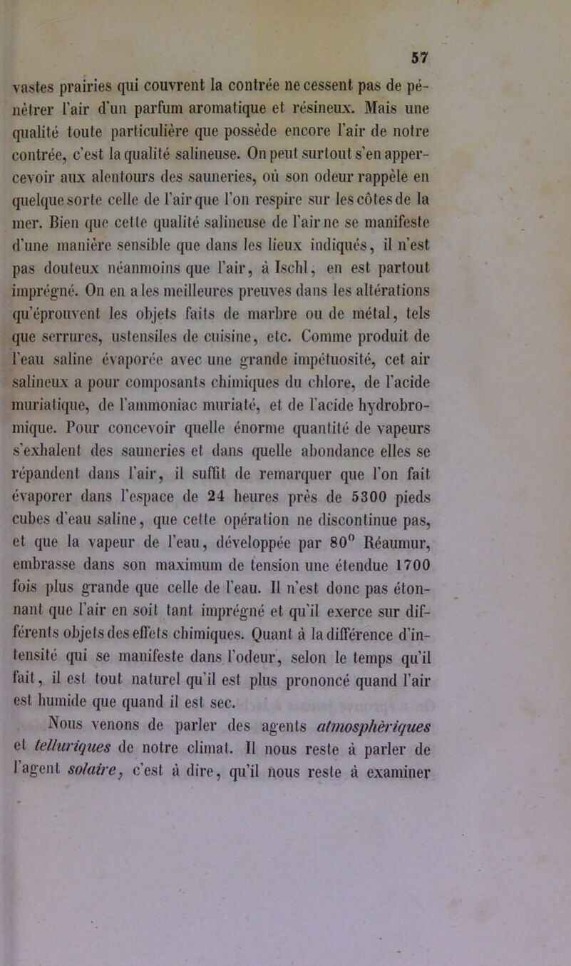 vastes prairies qui couvrent la contrée ne cessent pas de pé- nétrer l’air d'un parfum aromatique et résineux. Mais une qualité toute particulière que possède encore l’air de notre contrée, c’est la qualité salineuse. On peut surtout s’en apper- cevoir aux alentours des sauneries, où son odeur rappèle en quelque sorte celle de l’air que l’on respire sur les côtes de la mer. Bien que celte qualité salineuse de l’air ne se manifeste d’une manière sensible que dans les lieux indiqués, il n’est pas douteux néanmoins que l’air, àisclil, en est partout imprégné. On en a les meilleures preuves dans les altérations qu’éprouvent les objets faits de marbre ou de métal, tels que serrures, ustensiles de cuisine, etc. Comme produit de l’eau saline évaporée avec une grande impétuosité, cet air salineux a pour composants chimiques du chlore, de l’acide muriatique, de l’ammoniac murialé, et de l’acide hydrobro- mique. Pour concevoir quelle énorme quantité de vapeurs s’exhalent des sauneries et dans quelle abondance elles se répandent dans l’air, il suffit de remarquer que l’on fait évaporer dans l’espace de 24 heures près de 5300 pieds cubes d’eau saline, que celte opération ne discontinue pas, et que la vapeur de l’eau, développée par 80” Réaumur, embrasse dans son maximum de tension une étendue 1700 fois plus grande que celle de l’eau. Il n’est donc pas éton- nant que l’air en soit tant imprégné et qu’il exerce sur dif- férents objets des effets chimiques. Quant à Indifférence d’in- tensité qui se manifeste dans l’odeur, selon le temps qu’il fait, il est tout naturel qu’il est plus prononcé quand l’air est humide que quand il est sec. Nous venons de parler des agents atmosphériques et telluriques de notre climat. Il nous reste à parler de 1 agent solaire, c’est à dire, qu’il nous reste à examiner