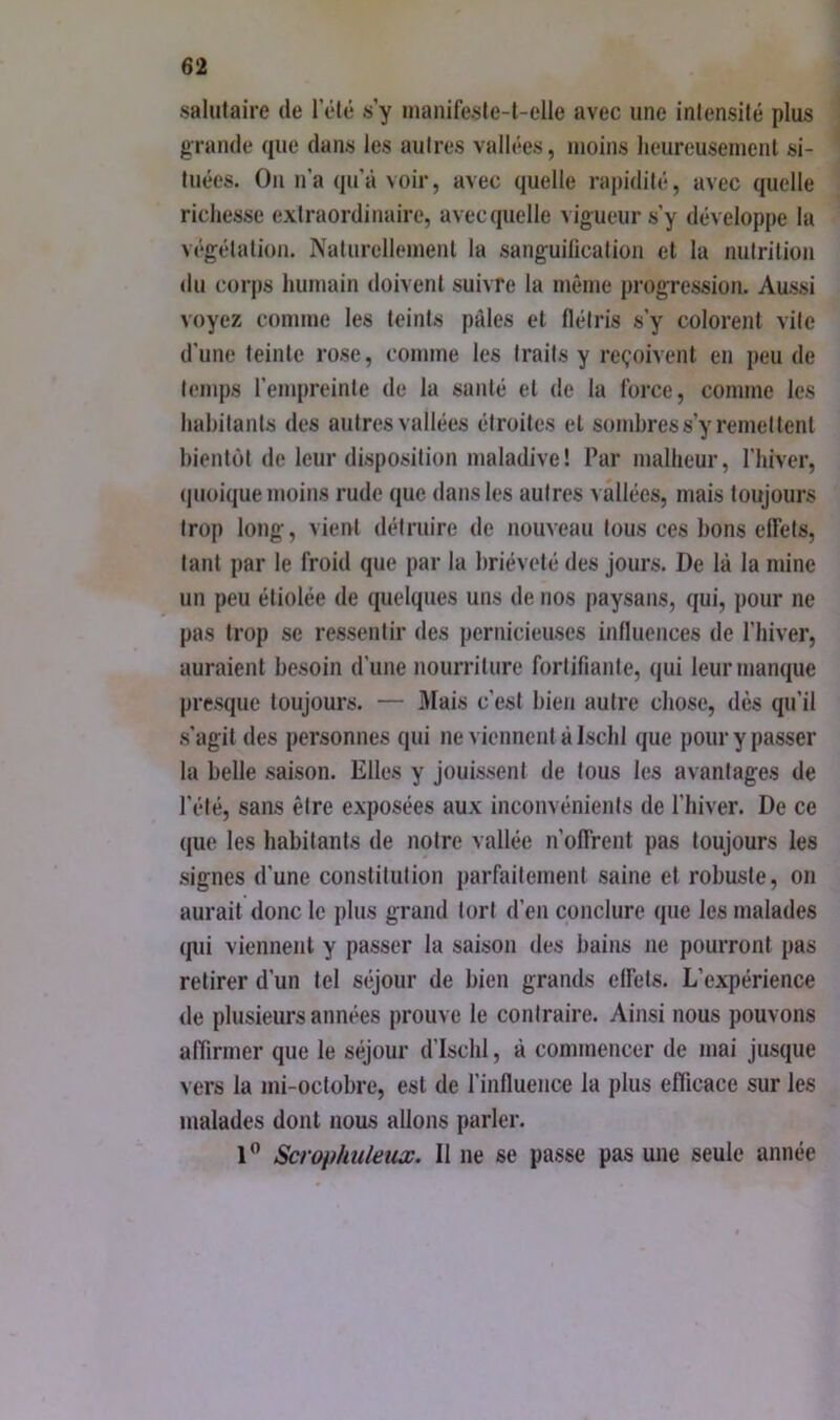 salutaire de 1 clé s’y inanifesle-t-elle avec une intensité plus grande que dans les autres vallées, moins lieureusemenl si- tuées. On n’a qu’à voir, avec quelle rapidité, avec quelle ricliesse extraordinaire, avec quelle vigueur s’y développe la végétation. Naturellement la sanguilication et la nutrition du corps humain doivent suivre la même progression. Aussi voyez comme les teints pales et flétris s’y colorent vite d’une teinte rose, comme les traits y reçoivent en peu de temps l’empreinte de la santé et de la force, comme les habitants des autres vallées étroites et sombres s’y remettent bientôt de leur disposition maladive! Par malheur, l’iiiver, <|uüique moins rude que dans les autres vallées, mais toujours trop long, vient détruire de nouveau tous ces bons elTets, tant par le froid que par la brièveté des jours. De là la mine un peu étiolée de quelques uns de nos paysans, qui, pour ne pas trop se ressentir des pernicieuses influences de l’hiver, auraient besoin d’une nourriture fortifiante, qui leur manque presque toujours. — Mais c’est bien autre chose, dès qu’il s’agit des personnes qui ne viennent à Iscbl que pour y passer la belle saison. Elles y jouissent de tous les avantages de l’été, sans être exposées aux inconvénients de l’biver. De ce que les habitants de notre vallée ii’olfrent pas toujours les signes d’une constitution parfaitement saine et robuste, on aurait donc le plus grand tort d’en conclure que les malades (pii viennent y passer la saison des bains ne pourront pas retirer d’un tel séjour de bien grands effets. L’expérience de plusieurs années prouve le contraire. Ainsi nous pouvons affirmer que le séjour d'Iscbl, à commencer de mai jusque vers la mi-octobre, est de l’influence la plus efficace sur les malades dont nous allons parler. 1” Scrophuleux. Il ne se passe pas une seule année