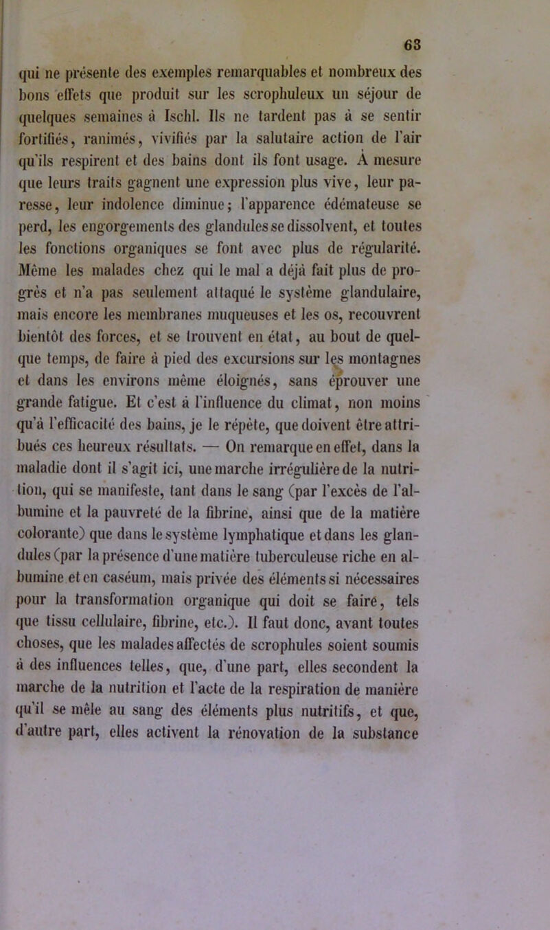 qui ne présente des exemples remarquables et nombreux des bons effets que produit sur les scrophuleux un séjour de quelques semaines à Isclil, Ils ne lardent pas à se sentir fortifiés, ranimés, vivifiés par la salutaire action de l’air qu’ils respirent et des bains dont ils font usage. À mesure que leurs traits gagnent une expression plus vive, leur pa- resse, leur indolence diminue; l’apparence édémateuse se perd, les engorgements des glandules se dissolvent, et toutes les fonctions organiques se font avec plus de régularité. Même les malades chez qui le mal a déjà fait plus de pro- grès et n’a pas seulement attaqué le système glandulaire, mais encore les membranes muqueuses et les os, recouvrent bientôt des forces, et se trouvent en état, au bout de quel- que temps, de faire à pied des excursions sui- l^s montagnes et dans les environs même éloignés, sans éprouver une grande fatigue. El c’est à l’influence du climat, non moins qu’à l’efficacité des bains, je le répète, que doivent être attri- bués ces heureux résultats. — On remarque en effet, dans la maladie dont il s’agit ici, une marche irrégulière de la nutri- tion, qui se manifeste, tant dans le sang (par l’excès de l’al- bumine et la pauvreté de la fibrine, ainsi que de la matière colorante) que dans le système lymphatique et dans les glan- dules (par la présence d'une matière tuberculeuse riche en al- bumine et en caséum, mais privée des éléments si nécessaires pour la transformation organique qui doit se faire, tels (jue tissu cellulaire, fibrine, etc.). Il faut donc, avant toutes choses, que les malades affectés de scrophules soient soumis à des influences telles, que, d’une part, elles secondent la marche de la nutrition et l’acte de la respiration de manière qu’il se mêle au sang des éléments plus nutritifs, et que, d’autre part, elles activent la rénovation de la substance