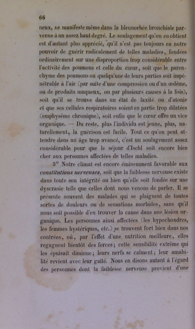 lieux, se manifeste même dans la blennorliée bronchiale par- venue à un assez haut dej2:ré. Le soulagement (ju’on en obtient est d’autant plus apprécié, qu'il n’est pas toujours en notre pouvoir de guérir radicalement de telles maladies, fondées ordinairement sur une disproportion trop considérable entre l’activité des poumons et celle du cœur, soit que le paren- chyme des poumons ou quelqu’une de leurs parties soit impé- nétrable à l’air (par suite d’une compression ou d’un œdème, ou de produits muqueux, ou par plusieurs causes à la fois), soit qu’il se trouve dans un état de laxilé ou d’atonie et que ses cellules respiratoires soient en partie trop dilatées (emphysème chronique), soit enfin que le cœur offre un vice organique. — Du reste, plus l’individu est jeune, plus, na- turellement, la guérison est facile. Tout ce qu’on peut at- tendre dans un âge trop avancé, c’est un soulagement assez considérable pour que le séjour d'ischi soit encore bien cher aux personnes affectées de telles maladies. 3” Notre climat est encore éminemment favorable aux consUlutions nerveuses, soit (jue la faiblesse lUTveuse existe dans toute son intégrité ou bien qu’elle soit fondée sur une dyscrasie telle que celles dont nous venons de parler. Il se présente souvent des malades qui se plaignent de toutes sortes de douleurs ou de sensations morbides, sans quil nous soit possible d’en trouver la cause dans une lésion or- ganique. Les personnes ainsi affectées (les hypochondres, les femmes hystériipies, etc.) se trouvent fort bien dans nos contrées, où, par l’effet d’une nutrition meilleure, elles regagnent bientôt des forces; cette sensibilité extrême qui les épuisait diminue ; leurs nerfs se calment ; leur amabi- lité revient avec leur gaîté. Nous en disons autant à l’égard des personnes dont la faiblesse nerveuse provient d une