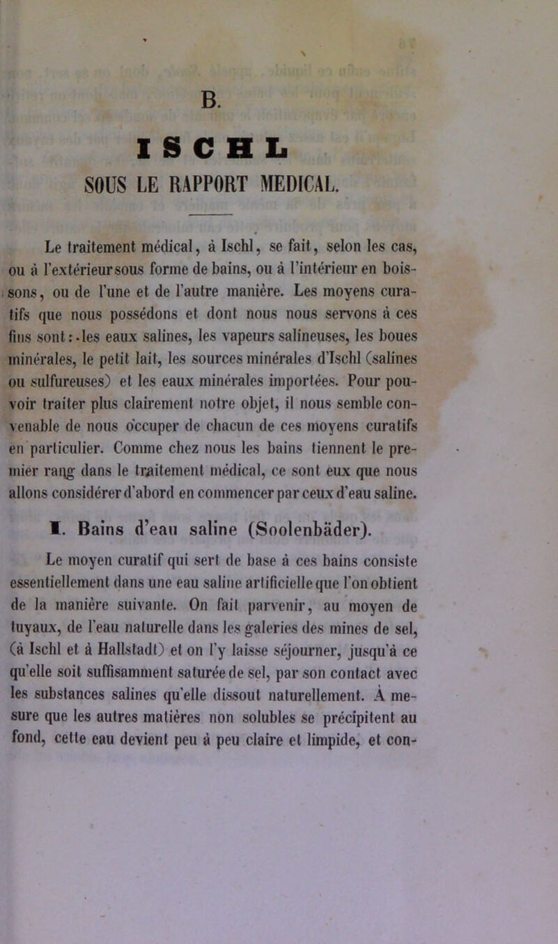 1 S C H L SOUS LE RAPPORT MEDICAL. Le traitement médical, à Ischl, se fait, selon les cas, ou à l’extérieur sous forme de bains, ou à l’intérieur en bois- i sons, ou de l’une et de l’autre manière. Les moyens cura- tifs que nous possédons et dont nous nous servons à ces fins sont:-les eaux salines, les vapeurssalineuses, les boues minérales, le petit lait, les sources minérales d’Ischl (salines ou sulfureuses) et les eaux minérales importées. Pour pou- voir traiter plus clairement notre objet, il nous semble con- venable de nous o'ccuper de chacun de ces moyens curatifs en'particulier. Comme chez nous les bains tiennent le pre- mier rang flans la traitement médical, ce sont eux que nous allons considérer d’abord en commencer par ceux d’eau saline. I. Bains d’eau saline (Soolenbâder). Le moyen curatif qui sert de base à ces bains consiste essentiellement dans une eau saline artificielle que l’on obtient de la manière suivante. On fait parvenir, au moyen de tuyaux, de l’eau naturelle dans les galeries des mines de sel, (à Ischl et à Hallstadt) et on l’y laisse séjourner, jusqu’à ce quelle soit suffisamment saturée de sel, par son contact avec les substances salines quelle dissout naturellement. À me- sure que les autres matières non solubles se précipitent au fond, celte eau devient peu à peu claire et limpide, et con-