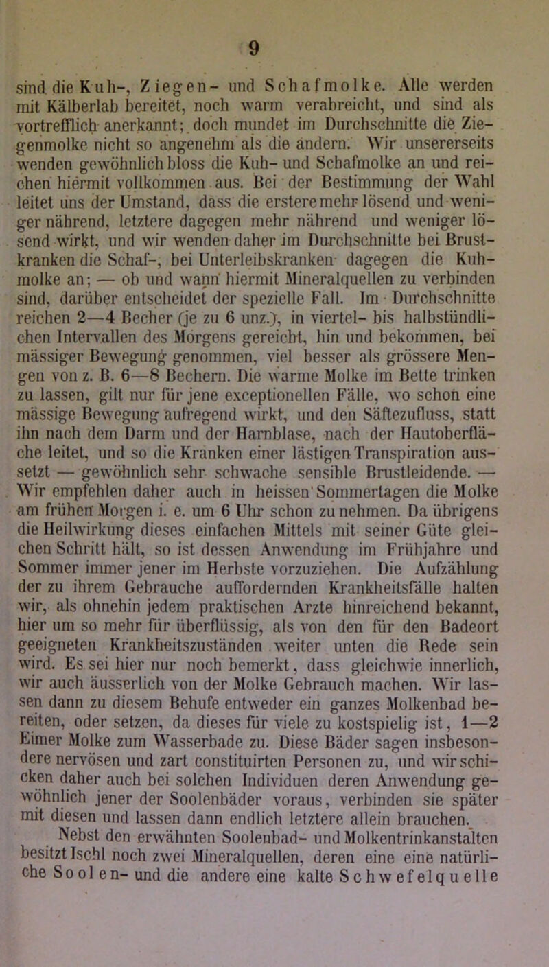sind die Kuh-, Ziegen- und Schaf mölke. Alle werden mit Kälberlab bereitet, noch warm verabreicht, und sind als vortrefflich anerkanntdoch mundet im Durchschnitte die Zie- genmolke nicht so angenehm als die andern. Wir unsererseits wenden gewöhnlich bloss die Kuh— und Schafmolke an und rei- chen hiermit vollkommen aus. Bei der Bestimmung der Wahl leitet uns der Umstand, dass die erstere mehr lösend und weni- ger nährend, letztere dagegen mehr nährend und weniger lö- send wirkt, und wir wenden daher im Durchschnitte bei Brust- kranken die Schaf-, bei Unterleibskranken dagegen die Kuh- molke an; — ob und wann hiermit Mineralquellen zu verbinden sind, darüber entscheidet der spezielle Fall. Im Durchschnitte reichen 2—4 Becher (je zu 6 unz.), in viertel- bis halbstündli- chen Intervallen des Morgens gereicht, hin und bekommen, bei massiger Bewegung- genommen, viel besser als grössere Men- gen von z. B. 6—8 Bechern. Die warme Molke im Bette trinken zu lassen, gilt nur für jene exceptionellen Fälle, wo schon eine mässige Bewegung aufregend wirkt, und den Säftezufluss, statt ihn nach dem Darm und der Harnblase, nach der Hautoberflä- che leitet, und so die Kranken einer lästigen Transpiration aus- setzt — gewöhnlich sehr schwache sensible ßrustleidende. — Wir empfehlen daher auch in heissen'Sommerlagen die Molke am frühen Morgen i. e. um 6 Uhr schon zu nehmen. Da übrigens die Heilwirkung dieses einfachen Mittels mit seiner Güte glei- chen Schritt hält, so ist dessen Anwendung im Frühjahre und Sommer immer jener im Herbste vorzuziehen. Die Aufzählung der zu ihrem Gebrauche auffordernden Krankheitsfälle halten wir, als ohnehin jedem praktischen Arzte hinreichend bekannt, hier um so mehr für überflüssig, als von den für den Badeort geeigneten Krankheitszuständen weiter unten die Bede sein wird. Es sei hier nur noch bemerkt, dass gleichwie innerlich, wir auch äusserlich von der Molke Gebrauch machen. Wir las- sen dann zu diesem Behufe entweder ein ganzes Molkenbad be- reiten, oder setzen, da dieses für viele zu kostspielig ist, 1—2 Eimer Molke zum Wasserbade zu. Diese Bäder sagen insbeson- dere nervösen und zart constituirten Personen zu, und wir schi- cken daher auch bei solchen Individuen deren Anwendung ge- wöhnlich jener der Soolenbäder voraus, verbinden sie später mit diesen und lassen dann endlich letztere allein brauchen. Nebst den erwähnten Soolenbad- und Molkentrinkanstalten besitzt Ischl noch zwei Mineralquellen, deren eine eine natürli- che Soo 1 en- und die andere eine kalte Schwefelquelle