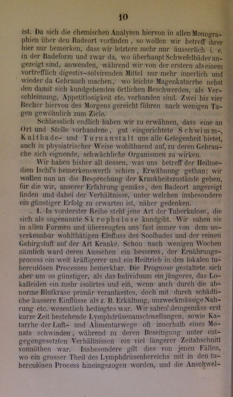 ist. I)a sicli die chemischen Analysen hiervon in allen Monogra- phien über den Badeort vorfinden , so wollen wir betreff ihrer hier nur bemerken, dass wir letztere mehr nur äusserlich i. e. in der Badeform und zwar da, wo überhaupt Schwefelbäder an- gezeigt sind, an wenden, während wir von der erstem als einem vortrefflich digestiv-solvirenden Mittel nur mehr innerlich und wiederda Gebrauch machen, wo leichte Magenkatarrhe nebst den damit sich kundgehenden örtlichen Beschwerden, als Ver- schleimung, Appetitlosigkeit etc. vorhanden sind. Zwei bis vier Becher hiervon des Morgens gereicht führen nach wenigen Ta- gen gewöhnlich zum Ziele. Schliesslich endlich haben wir zu erwähnen, dass eine an Ort und Stelle vorhandene, gut eingerichtete Schwimm-, Kalthade- und T um ansta 11 uns alle Gelegenheit bietet, auch in physiatrischer Weise wohlthuend auf, zu deren Gebrau- che sich eignende, schwächliche Organismen zu wirken. Wir haben bisher all dessen, was uns betreff der Heilrne- dien IschPs bemerkenswerth schien, Erwähnnng gethan; wir wollen nun an die Besprechung der Krankheitszustände gehen, für die wir, unserer Erfahrung gemäss, den Badeort angezeigl linden und dabei der Verhältnisse, unter welchen insbesondere ein günstiger Erfolg zu erwarten ist, näher gedenken. . i. In vorderster Reihe stehf jene Art der Tuberkulose, die sich als sogenannte Sk rophu lose kundgibt. Wir sahen sie in allen Formen und überzeugten uns'fast immer von dem un- verkennbar wohlthätigen Einfluss des Soolbades und der reinen Gebirgsluft auf der Art Kranke. Schon nach wenigen Wochen nämlich ward deren Aussehen ein besseres, der Ernährungs- process ein weit kräftigerer und ein Heiltrieb in den lokalen tu- berculösen Processen bemerkbar. Die Prognose gestaltete sich aber um so günstiger, als das Individuum ein jüngeres, das Lo- kalleiden ein mehr isolirtes und ein, wenn auch durch die ab- norme Blutkrase primär veranlasstes, doch mit durch schädli- che äussere Einflüsse als z. B. Erkältung, unzweckmässige Nah- rung etc. wesentlich bedingtes war. Wir sahen demgemäss erst kurze Zeit bestehende Lymphdrüsenanschwellungen, sowie Ka- tarrhe der Luft- und Alimentärwege oft innerhalb eines Mo- nats schwinden , während zu deren Beseitigung unter ent- gegengesetzten Verhältnissen ein viel längerer Zeitabschnitt vonnöthen war. Insbesondere gilt dies vou jenen Fällen, wo ein grosser Theil des Lymphdrüsenbereichs mit in den tu- berculösen Process hineingezogen worden, und die Anschwel-